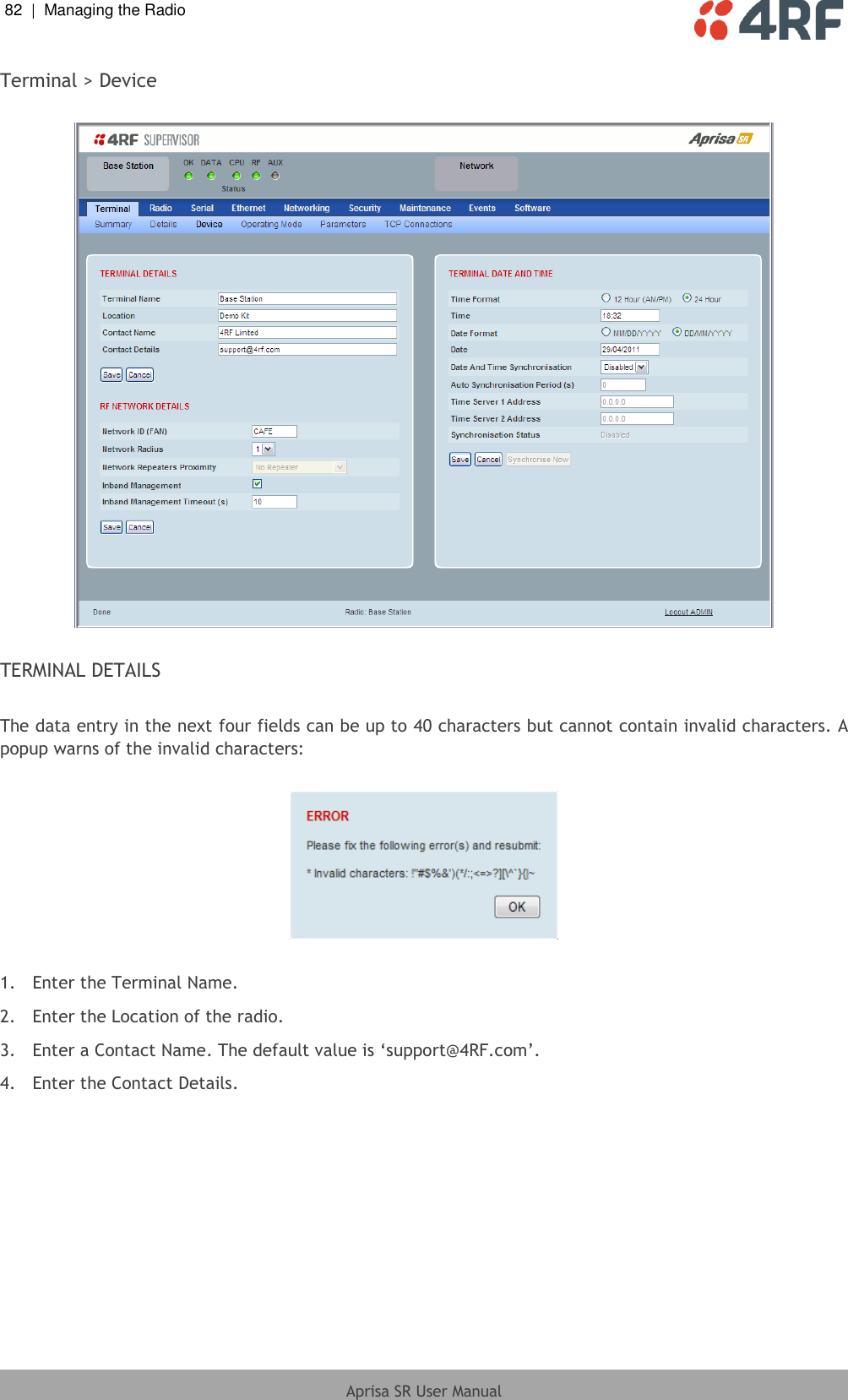 82  |  Managing the Radio   Aprisa SR User Manual  Terminal &gt; Device    TERMINAL DETAILS  The data entry in the next four fields can be up to 40 characters but cannot contain invalid characters. A popup warns of the invalid characters:    1.  Enter the Terminal Name. 2.  Enter the Location of the radio. 3.  Enter a Contact Name. The default value is ‘support@4RF.com’. 4.  Enter the Contact Details.  