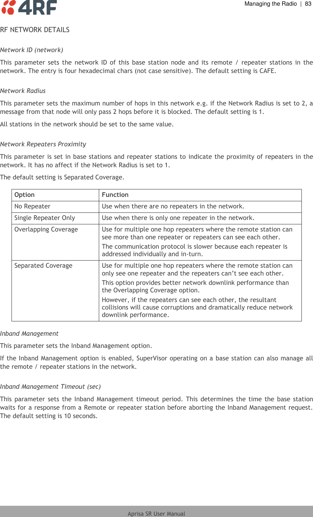  Managing the Radio  |  83  Aprisa SR User Manual  RF NETWORK DETAILS  Network ID (network) This  parameter  sets  the  network  ID  of this  base  station  node and  its  remote  /  repeater  stations  in  the network. The entry is four hexadecimal chars (not case sensitive). The default setting is CAFE.  Network Radius This parameter sets the maximum number of hops in this network e.g. if the Network Radius is set to 2, a message from that node will only pass 2 hops before it is blocked. The default setting is 1. All stations in the network should be set to the same value.   Network Repeaters Proximity This parameter is set in base stations and repeater stations to indicate the proximity of repeaters in the network. It has no affect if the Network Radius is set to 1. The default setting is Separated Coverage.  Option Function No Repeater Use when there are no repeaters in the network. Single Repeater Only Use when there is only one repeater in the network. Overlapping Coverage Use for multiple one hop repeaters where the remote station can see more than one repeater or repeaters can see each other. The communication protocol is slower because each repeater is addressed individually and in-turn. Separated Coverage Use for multiple one hop repeaters where the remote station can only see one repeater and the repeaters can’t see each other. This option provides better network downlink performance than the Overlapping Coverage option. However, if the repeaters can see each other, the resultant collisions will cause corruptions and dramatically reduce network downlink performance.  Inband Management This parameter sets the Inband Management option. If the Inband Management option is enabled, SuperVisor operating on a base station can also manage all the remote / repeater stations in the network.  Inband Management Timeout (sec) This  parameter  sets  the  Inband  Management  timeout  period.  This  determines  the  time  the  base station waits for a response from a Remote or repeater station before aborting the Inband Management request. The default setting is 10 seconds.  