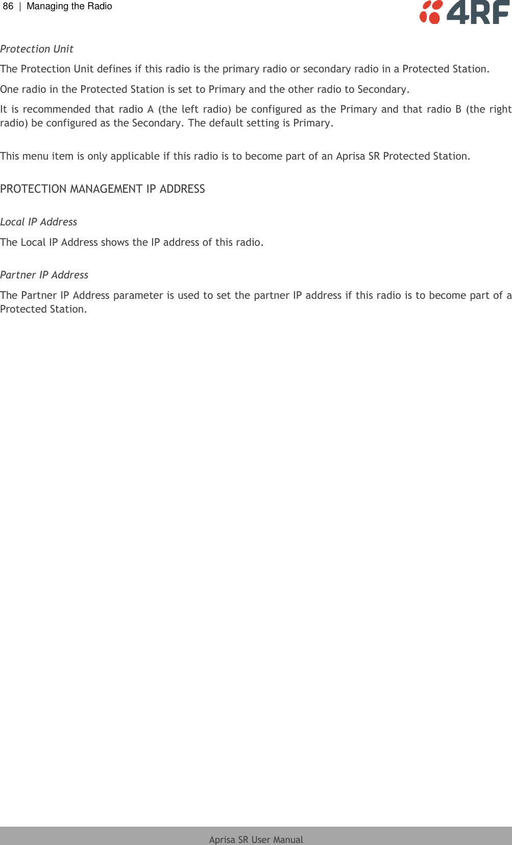 86  |  Managing the Radio   Aprisa SR User Manual  Protection Unit  The Protection Unit defines if this radio is the primary radio or secondary radio in a Protected Station. One radio in the Protected Station is set to Primary and the other radio to Secondary. It is recommended that radio A (the left radio) be configured as the Primary and that radio B (the right radio) be configured as the Secondary. The default setting is Primary.  This menu item is only applicable if this radio is to become part of an Aprisa SR Protected Station.  PROTECTION MANAGEMENT IP ADDRESS  Local IP Address  The Local IP Address shows the IP address of this radio.  Partner IP Address  The Partner IP Address parameter is used to set the partner IP address if this radio is to become part of a Protected Station.  