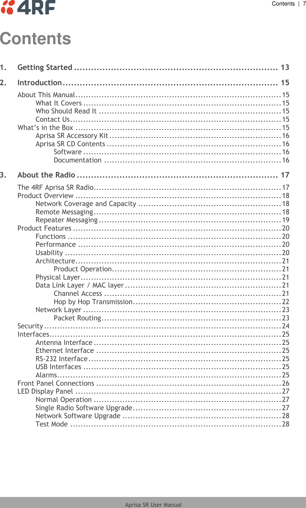  Contents  |  7  Aprisa SR User Manual  Contents 1. Getting Started ........................................................................ 13 2. Introduction ............................................................................ 15 About This Manual ............................................................................... 15 What It Covers ............................................................................ 15 Who Should Read It ...................................................................... 15 Contact Us ................................................................................. 15 What’s in the Box ............................................................................... 15 Aprisa SR Accessory Kit .................................................................. 16 Aprisa SR CD Contents ................................................................... 16 Software ............................................................................ 16 Documentation .................................................................... 16 3. About the Radio ....................................................................... 17 The 4RF Aprisa SR Radio ........................................................................ 17 Product Overview ............................................................................... 18 Network Coverage and Capacity ....................................................... 18 Remote Messaging ........................................................................ 18 Repeater Messaging ...................................................................... 19 Product Features ................................................................................ 20 Functions .................................................................................. 20 Performance .............................................................................. 20 Usability ................................................................................... 20 Architecture ............................................................................... 21 Product Operation ................................................................. 21 Physical Layer ............................................................................. 21 Data Link Layer / MAC layer ............................................................ 21 Channel Access .................................................................... 21 Hop by Hop Transmission ......................................................... 22 Network Layer ............................................................................ 23 Packet Routing ..................................................................... 23 Security ........................................................................................... 24 Interfaces ......................................................................................... 25 Antenna Interface ........................................................................ 25 Ethernet Interface ....................................................................... 25 RS-232 Interface .......................................................................... 25 USB Interfaces ............................................................................ 25 Alarms ...................................................................................... 25 Front Panel Connections ....................................................................... 26 LED Display Panel ............................................................................... 27 Normal Operation ........................................................................ 27 Single Radio Software Upgrade ......................................................... 27 Network Software Upgrade ............................................................. 28 Test Mode ................................................................................. 28 