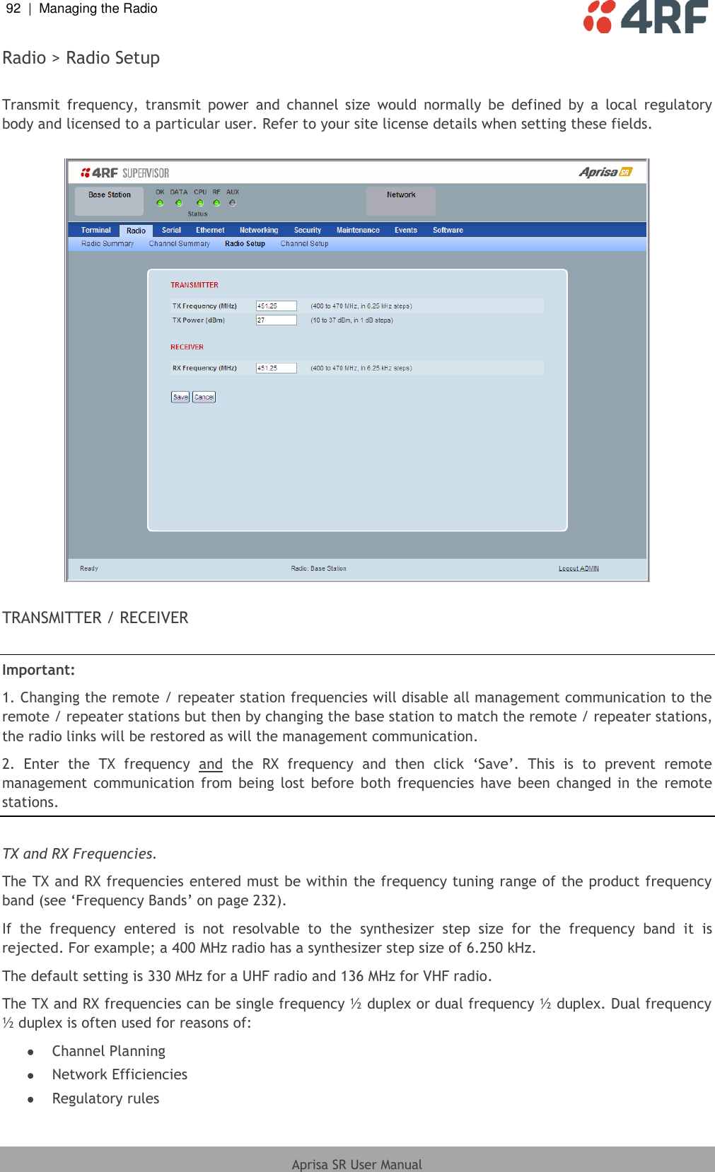 92  |  Managing the Radio   Aprisa SR User Manual  Radio &gt; Radio Setup  Transmit  frequency,  transmit  power  and  channel  size  would  normally  be  defined  by  a  local  regulatory body and licensed to a particular user. Refer to your site license details when setting these fields.    TRANSMITTER / RECEIVER  Important:  1. Changing the remote / repeater station frequencies will disable all management communication to the remote / repeater stations but then by changing the base station to match the remote / repeater stations, the radio links will be restored as will the management communication. 2.  Enter  the  TX  frequency  and  the  RX  frequency  and  then  click  ‘Save’.  This  is  to  prevent  remote management  communication  from  being lost  before  both  frequencies  have  been  changed  in  the  remote stations.  TX and RX Frequencies. The TX and RX frequencies entered must be within the frequency tuning range of the product frequency band (see ‘Frequency Bands’ on page 232). If  the  frequency  entered  is  not  resolvable  to  the  synthesizer  step  size  for  the  frequency  band  it  is rejected. For example; a 400 MHz radio has a synthesizer step size of 6.250 kHz. The default setting is 330 MHz for a UHF radio and 136 MHz for VHF radio. The TX and RX frequencies can be single frequency ½ duplex or dual frequency ½ duplex. Dual frequency ½ duplex is often used for reasons of:  Channel Planning  Network Efficiencies  Regulatory rules 