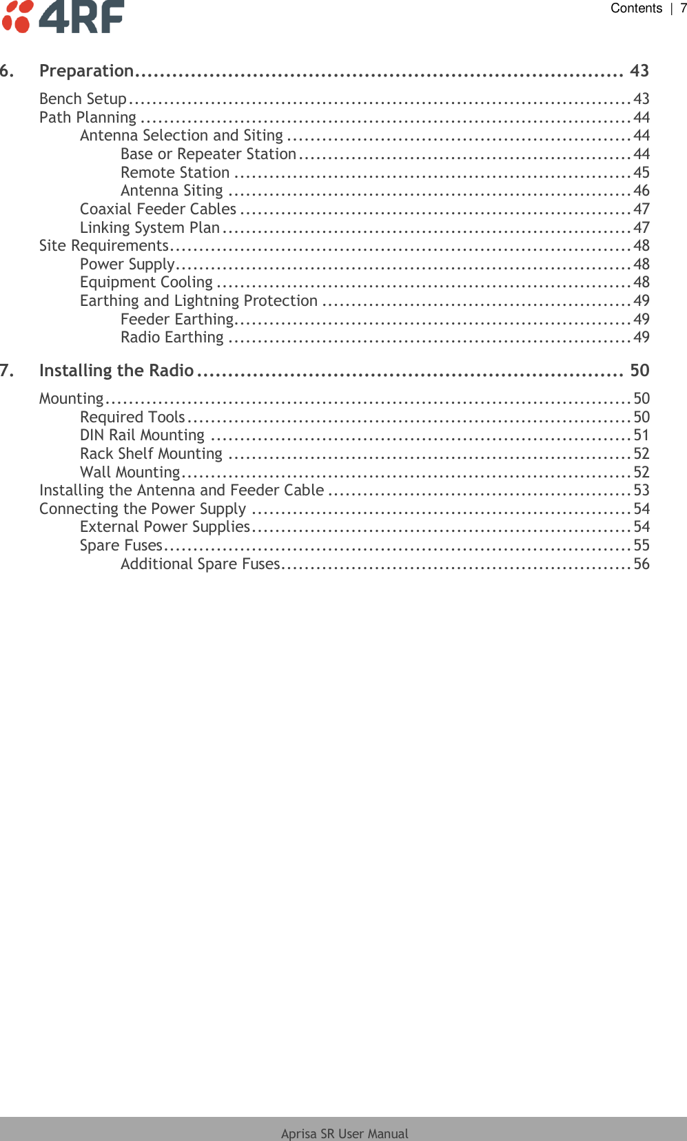  Contents  |  7  Aprisa SR User Manual  6. Preparation............................................................................... 43 Bench Setup ...................................................................................... 43 Path Planning .................................................................................... 44 Antenna Selection and Siting ........................................................... 44 Base or Repeater Station ......................................................... 44 Remote Station .................................................................... 45 Antenna Siting ..................................................................... 46 Coaxial Feeder Cables ................................................................... 47 Linking System Plan ...................................................................... 47 Site Requirements ............................................................................... 48 Power Supply .............................................................................. 48 Equipment Cooling ....................................................................... 48 Earthing and Lightning Protection ..................................................... 49 Feeder Earthing .................................................................... 49 Radio Earthing ..................................................................... 49 7. Installing the Radio ..................................................................... 50 Mounting .......................................................................................... 50 Required Tools ............................................................................ 50 DIN Rail Mounting ........................................................................ 51 Rack Shelf Mounting ..................................................................... 52 Wall Mounting ............................................................................. 52 Installing the Antenna and Feeder Cable .................................................... 53 Connecting the Power Supply ................................................................. 54 External Power Supplies ................................................................. 54 Spare Fuses ................................................................................ 55 Additional Spare Fuses ............................................................ 56 