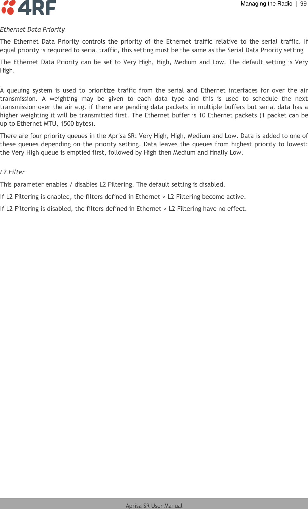  Managing the Radio  |  99  Aprisa SR User Manual  Ethernet Data Priority The  Ethernet  Data  Priority  controls  the  priority  of  the  Ethernet  traffic  relative  to  the  serial  traffic.  If equal priority is required to serial traffic, this setting must be the same as the Serial Data Priority setting  The Ethernet Data  Priority can be  set to Very  High, High, Medium and Low. The default setting is Very High.  A  queuing  system  is  used  to  prioritize  traffic  from  the  serial  and  Ethernet  interfaces  for  over  the  air transmission.  A  weighting  may  be  given  to  each  data  type  and  this  is  used  to  schedule  the  next transmission over the air e.g. if there are pending data packets in multiple buffers but serial data has a higher weighting it will be transmitted first. The Ethernet buffer is 10 Ethernet packets (1 packet can be up to Ethernet MTU, 1500 bytes). There are four priority queues in the Aprisa SR: Very High, High, Medium and Low. Data is added to one of these queues depending on  the priority setting. Data leaves  the queues from highest priority to lowest: the Very High queue is emptied first, followed by High then Medium and finally Low.   L2 Filter This parameter enables / disables L2 Filtering. The default setting is disabled. If L2 Filtering is enabled, the filters defined in Ethernet &gt; L2 Filtering become active. If L2 Filtering is disabled, the filters defined in Ethernet &gt; L2 Filtering have no effect.   