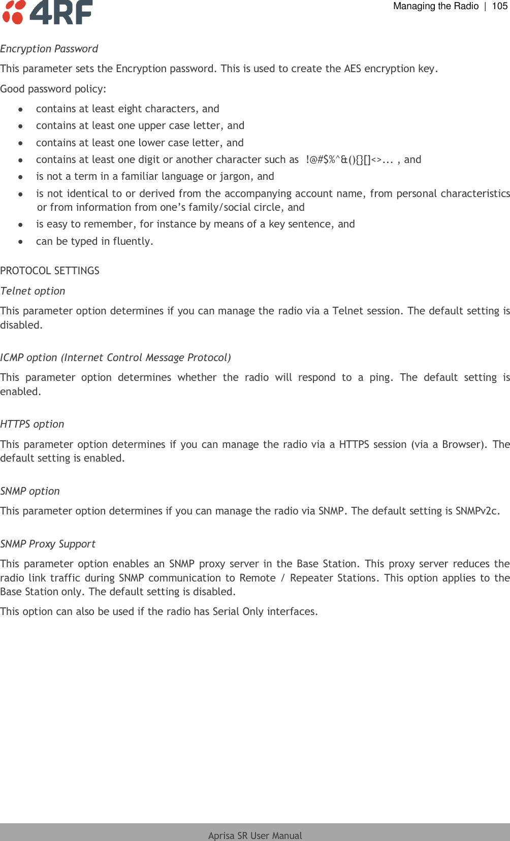  Managing the Radio  |  105  Aprisa SR User Manual  Encryption Password This parameter sets the Encryption password. This is used to create the AES encryption key. Good password policy:  contains at least eight characters, and  contains at least one upper case letter, and  contains at least one lower case letter, and  contains at least one digit or another character such as  !@#$%^&amp;(){}[]&lt;&gt;... , and  is not a term in a familiar language or jargon, and  is not identical to or derived from the accompanying account name, from personal characteristics or from information from one’s family/social circle, and  is easy to remember, for instance by means of a key sentence, and  can be typed in fluently.  PROTOCOL SETTINGS Telnet option This parameter option determines if you can manage the radio via a Telnet session. The default setting is disabled.  ICMP option (Internet Control Message Protocol) This  parameter  option  determines  whether  the  radio  will  respond  to  a  ping.  The  default  setting  is enabled.  HTTPS option This parameter option determines if you can manage the radio via a HTTPS session (via a Browser). The default setting is enabled.  SNMP option This parameter option determines if you can manage the radio via SNMP. The default setting is SNMPv2c.  SNMP Proxy Support This parameter option enables an SNMP proxy server in the  Base  Station. This proxy server reduces the radio link traffic during SNMP communication to Remote / Repeater Stations. This option applies to the Base Station only. The default setting is disabled. This option can also be used if the radio has Serial Only interfaces.  