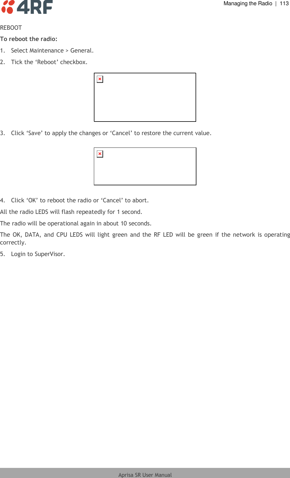  Managing the Radio  |  113  Aprisa SR User Manual  REBOOT To reboot the radio: 1.  Select Maintenance &gt; General. 2. Tick the ‘Reboot’ checkbox.    3. Click ‘Save’ to apply the changes or ‘Cancel’ to restore the current value.    4.  Click ‘OK’ to reboot the radio or ‘Cancel’ to abort. All the radio LEDS will flash repeatedly for 1 second. The radio will be operational again in about 10 seconds. The OK, DATA, and CPU LEDS will light green and the  RF LED will be  green  if the network is operating correctly. 5.  Login to SuperVisor.  