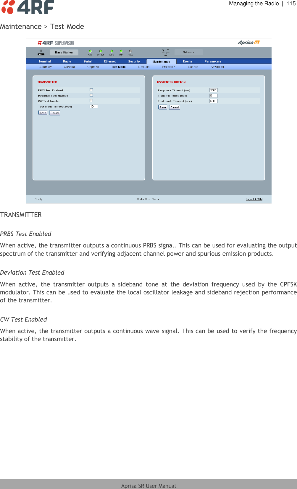  Managing the Radio  |  115  Aprisa SR User Manual  Maintenance &gt; Test Mode    TRANSMITTER  PRBS Test Enabled When active, the transmitter outputs a continuous PRBS signal. This can be used for evaluating the output spectrum of the transmitter and verifying adjacent channel power and spurious emission products.  Deviation Test Enabled When  active,  the  transmitter  outputs  a  sideband  tone  at  the  deviation  frequency  used  by  the  CPFSK modulator. This can be used to evaluate the local oscillator leakage and sideband rejection performance of the transmitter.  CW Test Enabled When active, the transmitter outputs a continuous wave signal. This can be used to verify the frequency stability of the transmitter.    