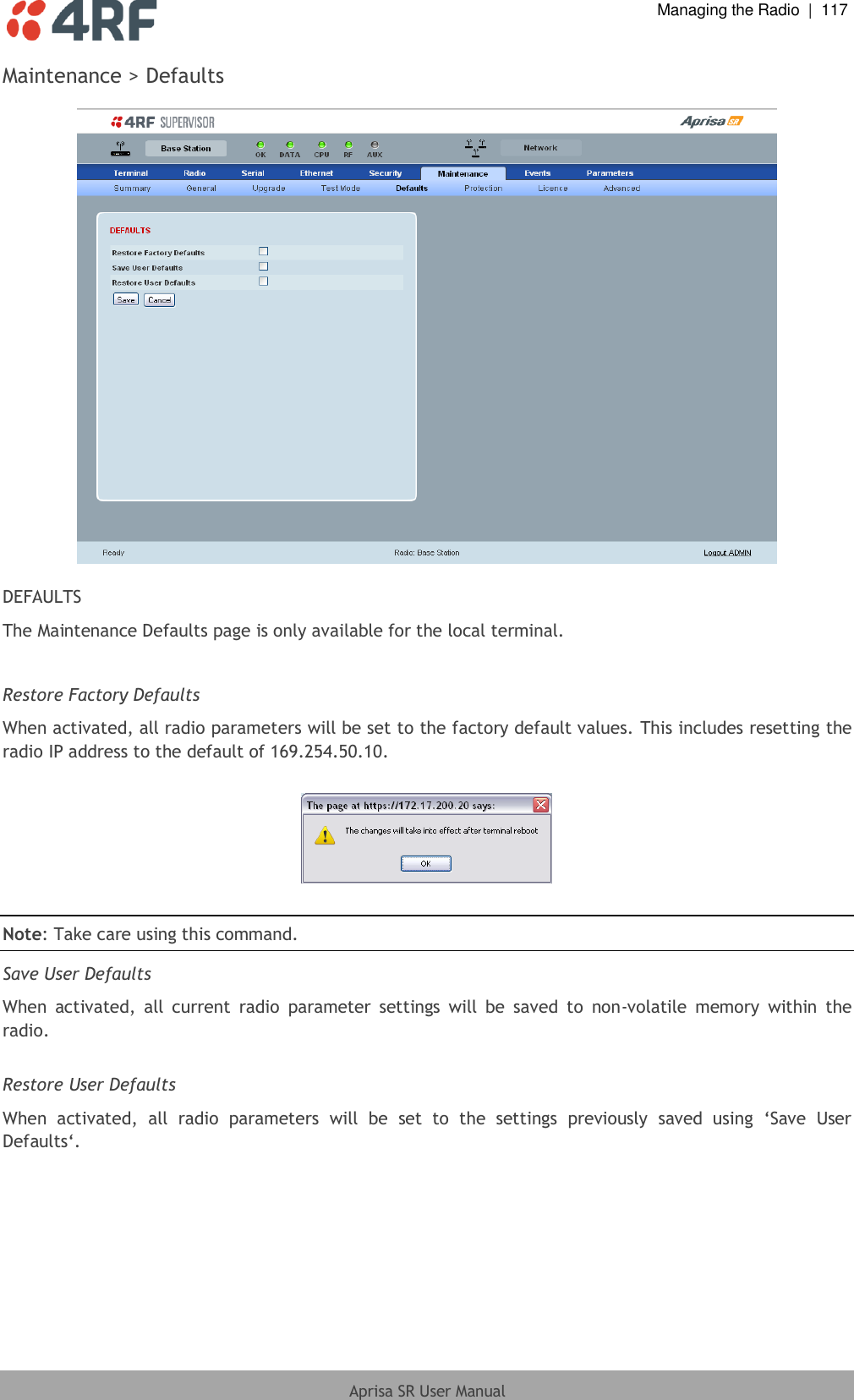  Managing the Radio  |  117  Aprisa SR User Manual  Maintenance &gt; Defaults    DEFAULTS The Maintenance Defaults page is only available for the local terminal.  Restore Factory Defaults When activated, all radio parameters will be set to the factory default values. This includes resetting the radio IP address to the default of 169.254.50.10.    Note: Take care using this command.  Save User Defaults When  activated,  all  current  radio  parameter  settings  will  be  saved  to  non-volatile  memory  within  the radio.  Restore User Defaults When  activated,  all  radio  parameters  will  be  set  to  the  settings  previously  saved  using  ‘Save  User Defaults‘.    