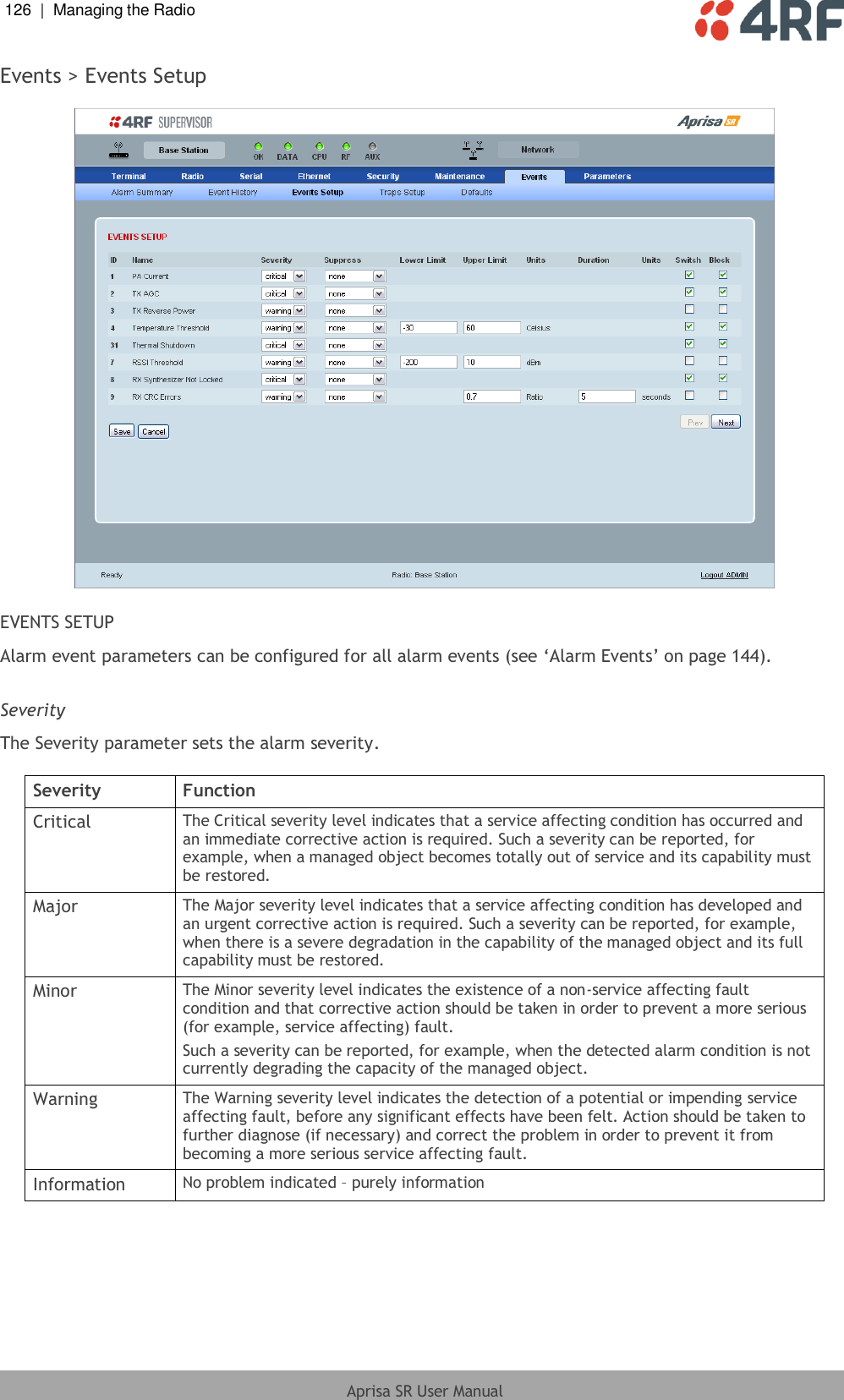 126  |  Managing the Radio   Aprisa SR User Manual  Events &gt; Events Setup    EVENTS SETUP Alarm event parameters can be configured for all alarm events (see ‘Alarm Events’ on page 144).  Severity The Severity parameter sets the alarm severity.  Severity Function Critical The Critical severity level indicates that a service affecting condition has occurred and an immediate corrective action is required. Such a severity can be reported, for example, when a managed object becomes totally out of service and its capability must be restored. Major The Major severity level indicates that a service affecting condition has developed and an urgent corrective action is required. Such a severity can be reported, for example, when there is a severe degradation in the capability of the managed object and its full capability must be restored. Minor The Minor severity level indicates the existence of a non-service affecting fault condition and that corrective action should be taken in order to prevent a more serious (for example, service affecting) fault. Such a severity can be reported, for example, when the detected alarm condition is not currently degrading the capacity of the managed object. Warning The Warning severity level indicates the detection of a potential or impending service affecting fault, before any significant effects have been felt. Action should be taken to further diagnose (if necessary) and correct the problem in order to prevent it from becoming a more serious service affecting fault. Information No problem indicated – purely information  