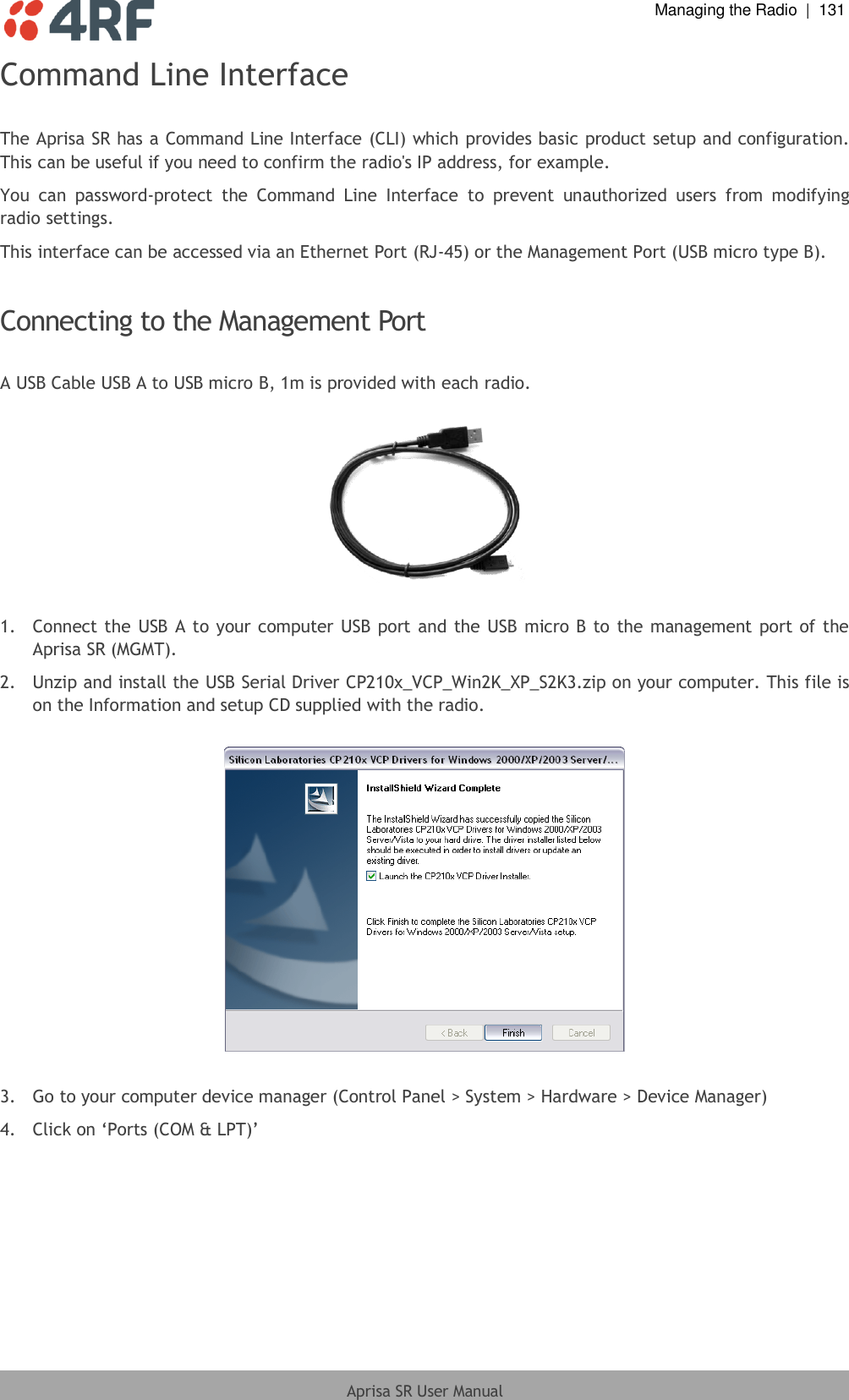  Managing the Radio  |  131  Aprisa SR User Manual  Command Line Interface  The Aprisa SR has a Command Line Interface (CLI) which provides basic product setup and configuration. This can be useful if you need to confirm the radio&apos;s IP address, for example. You  can  password-protect  the  Command  Line  Interface  to  prevent  unauthorized  users  from  modifying radio settings. This interface can be accessed via an Ethernet Port (RJ-45) or the Management Port (USB micro type B).  Connecting to the Management Port  A USB Cable USB A to USB micro B, 1m is provided with each radio.     1.  Connect the USB A to your computer USB port and the USB micro B to the management port of the Aprisa SR (MGMT). 2.  Unzip and install the USB Serial Driver CP210x_VCP_Win2K_XP_S2K3.zip on your computer. This file is on the Information and setup CD supplied with the radio.    3.  Go to your computer device manager (Control Panel &gt; System &gt; Hardware &gt; Device Manager) 4. Click on ‘Ports (COM &amp; LPT)’ 