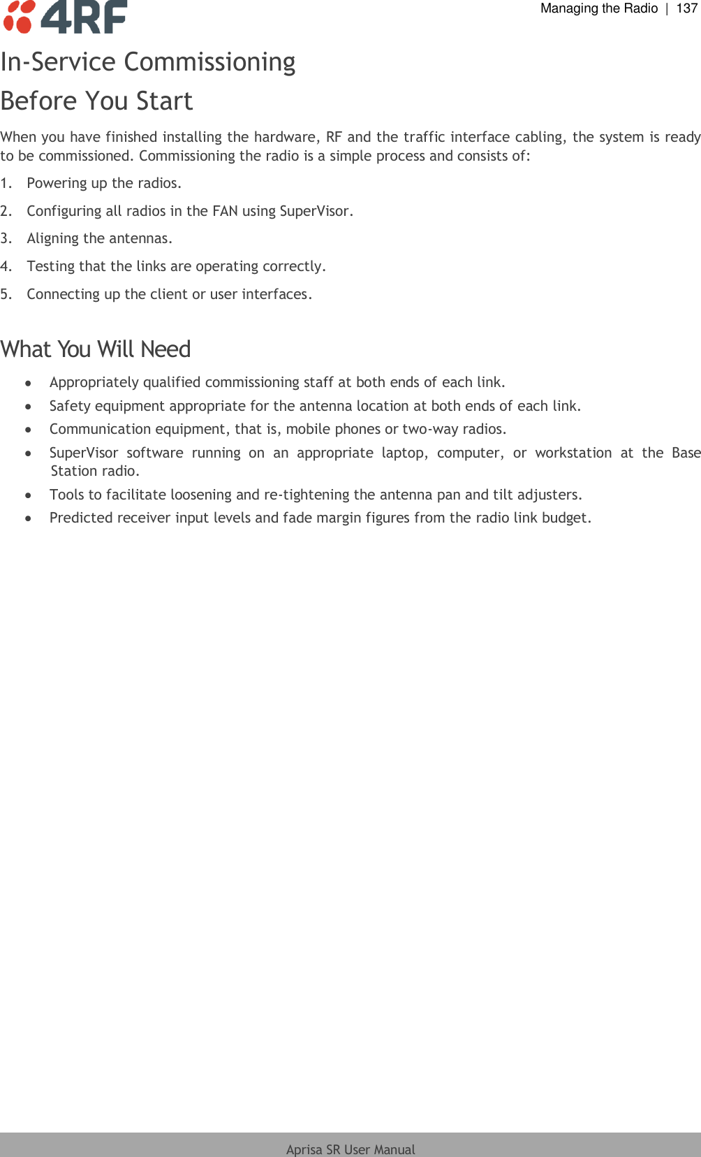  Managing the Radio  |  137  Aprisa SR User Manual  In-Service Commissioning Before You Start When you have finished installing the hardware, RF and the traffic interface cabling, the system is ready to be commissioned. Commissioning the radio is a simple process and consists of: 1.  Powering up the radios. 2.  Configuring all radios in the FAN using SuperVisor. 3.  Aligning the antennas. 4.  Testing that the links are operating correctly. 5.  Connecting up the client or user interfaces.  What You Will Need  Appropriately qualified commissioning staff at both ends of each link.  Safety equipment appropriate for the antenna location at both ends of each link.  Communication equipment, that is, mobile phones or two-way radios.  SuperVisor  software  running  on  an  appropriate  laptop,  computer,  or  workstation  at  the  Base Station radio.  Tools to facilitate loosening and re-tightening the antenna pan and tilt adjusters.  Predicted receiver input levels and fade margin figures from the radio link budget.  