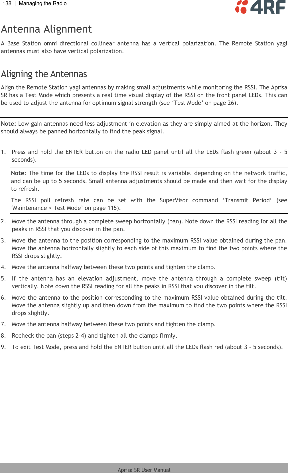 138  |  Managing the Radio   Aprisa SR User Manual  Antenna Alignment A  Base  Station  omni  directional  collinear  antenna  has  a  vertical  polarization.  The  Remote  Station  yagi antennas must also have vertical polarization.  Aligning the Antennas Align the Remote Station yagi antennas by making small adjustments while monitoring the RSSI. The Aprisa SR has a Test Mode which presents a real time visual display of the RSSI on the front panel LEDs. This can be used to adjust the antenna for optimum signal strength (see ‘Test Mode’ on page 26).  Note: Low gain antennas need less adjustment in elevation as they are simply aimed at the horizon. They should always be panned horizontally to find the peak signal.  1.  Press and hold the  ENTER  button on the radio  LED panel until all the LEDs flash green (about 3  - 5 seconds). Note: The time for the LEDs to display the RSSI result is variable, depending on the network traffic, and can be up to 5 seconds. Small antenna adjustments should be made and then wait for the display to refresh.  The  RSSI  poll  refresh  rate  can  be  set  with  the  SuperVisor  command  ‘Transmit  Period’  (see ‘Maintenance &gt; Test Mode’ on page 115). 2.  Move the antenna through a complete sweep horizontally (pan). Note down the RSSI reading for all the peaks in RSSI that you discover in the pan. 3.  Move the antenna to the position corresponding to the maximum RSSI value obtained during the pan. Move the antenna horizontally slightly to each side of this maximum to find the two points where the RSSI drops slightly. 4.  Move the antenna halfway between these two points and tighten the clamp. 5.  If  the  antenna  has  an  elevation  adjustment,  move  the  antenna  through  a  complete  sweep  (tilt) vertically. Note down the RSSI reading for all the peaks in RSSI that you discover in the tilt. 6.  Move the antenna to the position corresponding to the maximum RSSI value obtained during the tilt. Move the antenna slightly up and then down from the maximum to find the two points where the RSSI drops slightly. 7.  Move the antenna halfway between these two points and tighten the clamp. 8.  Recheck the pan (steps 2-4) and tighten all the clamps firmly. 9.  To exit Test Mode, press and hold the ENTER button until all the LEDs flash red (about 3 – 5 seconds).  