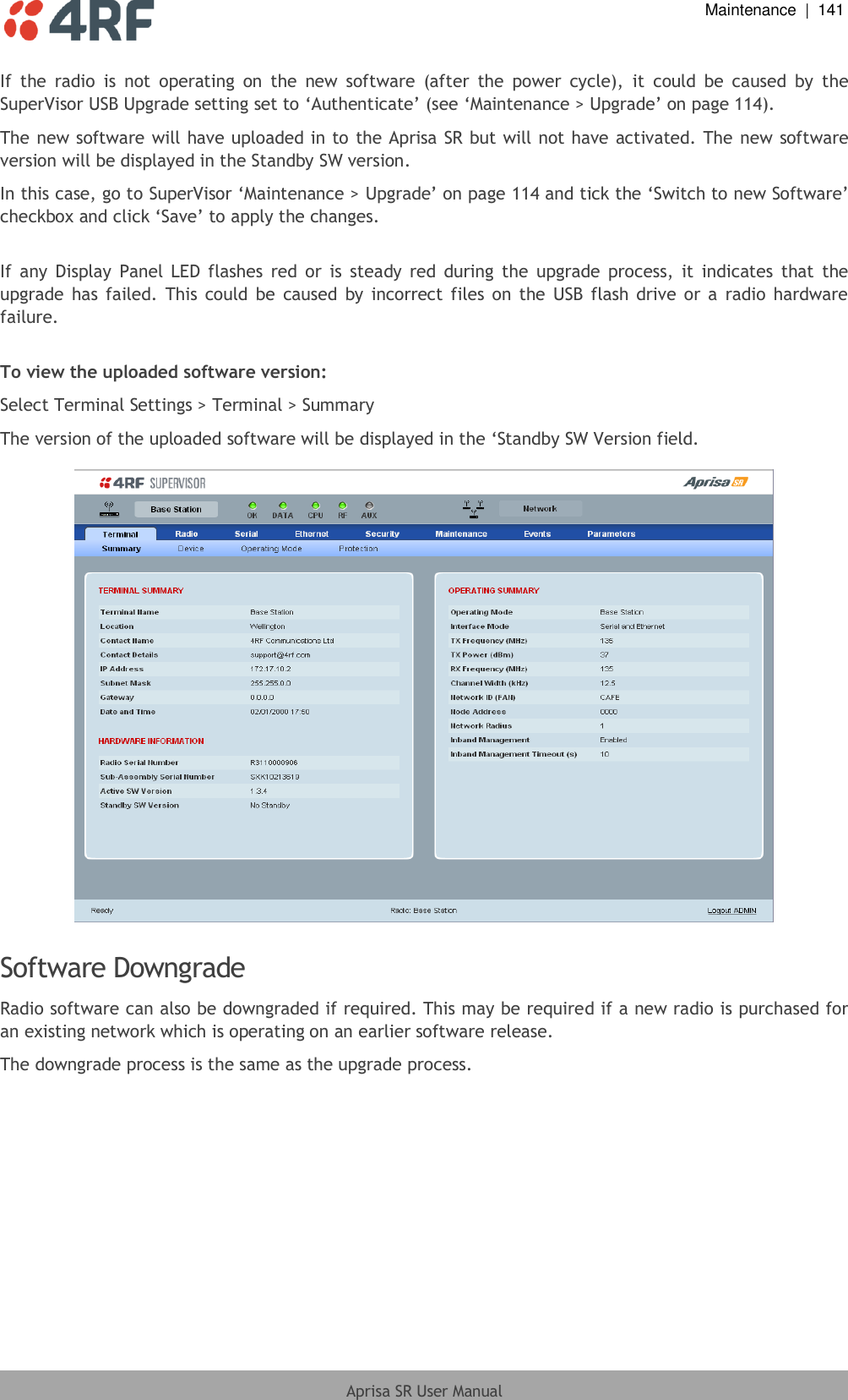  Maintenance  |  141  Aprisa SR User Manual  If  the  radio  is  not  operating  on  the  new  software  (after  the  power  cycle),  it  could  be  caused  by  the SuperVisor USB Upgrade setting set to ‘Authenticate’ (see ‘Maintenance &gt; Upgrade’ on page 114).  The new software will have uploaded  in to the Aprisa SR but will not have activated. The new software version will be displayed in the Standby SW version. In this case, go to SuperVisor ‘Maintenance &gt; Upgrade’ on page 114 and tick the ‘Switch to new Software’ checkbox and click ‘Save’ to apply the changes.  If  any  Display  Panel  LED flashes  red  or  is  steady  red  during  the  upgrade  process,  it  indicates  that  the upgrade  has  failed.  This  could  be  caused  by  incorrect files on  the  USB  flash  drive  or a  radio  hardware failure.  To view the uploaded software version: Select Terminal Settings &gt; Terminal &gt; Summary The version of the uploaded software will be displayed in the ‘Standby SW Version field.    Software Downgrade Radio software can also be downgraded if required. This may be required if a new radio is purchased for an existing network which is operating on an earlier software release. The downgrade process is the same as the upgrade process.  