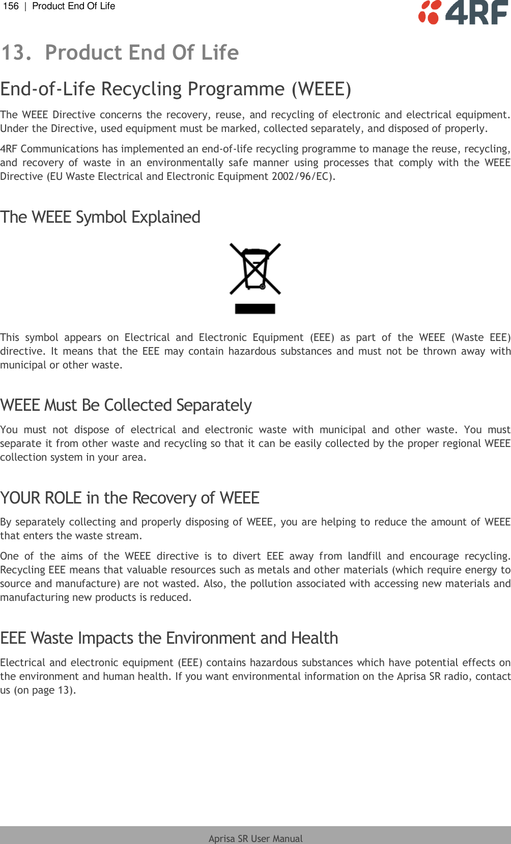 156  |  Product End Of Life   Aprisa SR User Manual  13. Product End Of Life End-of-Life Recycling Programme (WEEE) The WEEE Directive concerns the recovery, reuse, and recycling of electronic and electrical equipment. Under the Directive, used equipment must be marked, collected separately, and disposed of properly. 4RF Communications has implemented an end-of-life recycling programme to manage the reuse, recycling, and  recovery  of  waste  in  an  environmentally  safe  manner  using  processes  that  comply  with  the  WEEE Directive (EU Waste Electrical and Electronic Equipment 2002/96/EC).  The WEEE Symbol Explained  This  symbol  appears  on  Electrical  and  Electronic  Equipment  (EEE)  as  part  of  the  WEEE  (Waste  EEE) directive. It  means that the EEE  may contain hazardous  substances  and  must  not be  thrown away  with municipal or other waste.  WEEE Must Be Collected Separately You  must  not  dispose  of  electrical  and  electronic  waste  with  municipal  and  other  waste.  You  must separate it from other waste and recycling so that it can be easily collected by the proper regional WEEE collection system in your area.  YOUR ROLE in the Recovery of WEEE By separately collecting and properly disposing of WEEE, you are helping to reduce the amount of WEEE that enters the waste stream. One  of  the  aims  of  the  WEEE  directive  is  to  divert  EEE  away  from  landfill  and  encourage  recycling. Recycling EEE means that valuable resources such as metals and other materials (which require energy to source and manufacture) are not wasted. Also, the pollution associated with accessing new materials and manufacturing new products is reduced.  EEE Waste Impacts the Environment and Health Electrical and electronic equipment (EEE) contains hazardous substances which have potential effects on the environment and human health. If you want environmental information on the Aprisa SR radio, contact us (on page 13).  