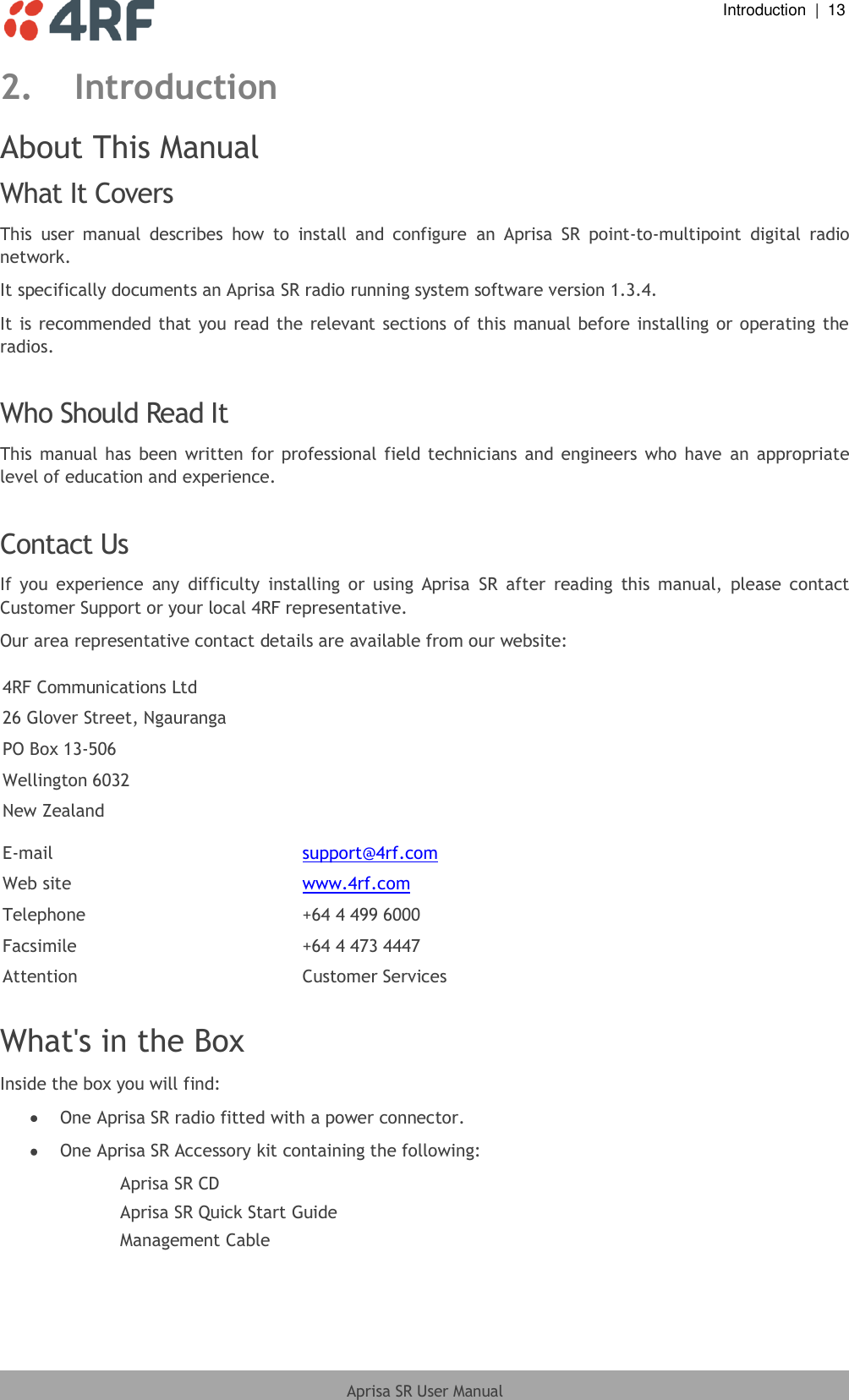  Introduction  |  13  Aprisa SR User Manual  2. Introduction About This Manual What It Covers This  user  manual  describes  how  to  install  and  configure  an  Aprisa  SR  point-to-multipoint  digital  radio network. It specifically documents an Aprisa SR radio running system software version 1.3.4. It is recommended that you read the relevant sections of this manual before installing or operating the radios.  Who Should Read It This manual  has  been written for  professional field technicians and  engineers who have  an appropriate level of education and experience.  Contact Us If  you  experience  any  difficulty  installing  or  using  Aprisa  SR  after  reading  this  manual,  please  contact Customer Support or your local 4RF representative. Our area representative contact details are available from our website:  4RF Communications Ltd 26 Glover Street, Ngauranga PO Box 13-506 Wellington 6032 New Zealand  E-mail support@4rf.com Web site www.4rf.com Telephone +64 4 499 6000 Facsimile +64 4 473 4447 Attention Customer Services  What&apos;s in the Box Inside the box you will find:   One Aprisa SR radio fitted with a power connector.  One Aprisa SR Accessory kit containing the following: Aprisa SR CD Aprisa SR Quick Start Guide Management Cable  