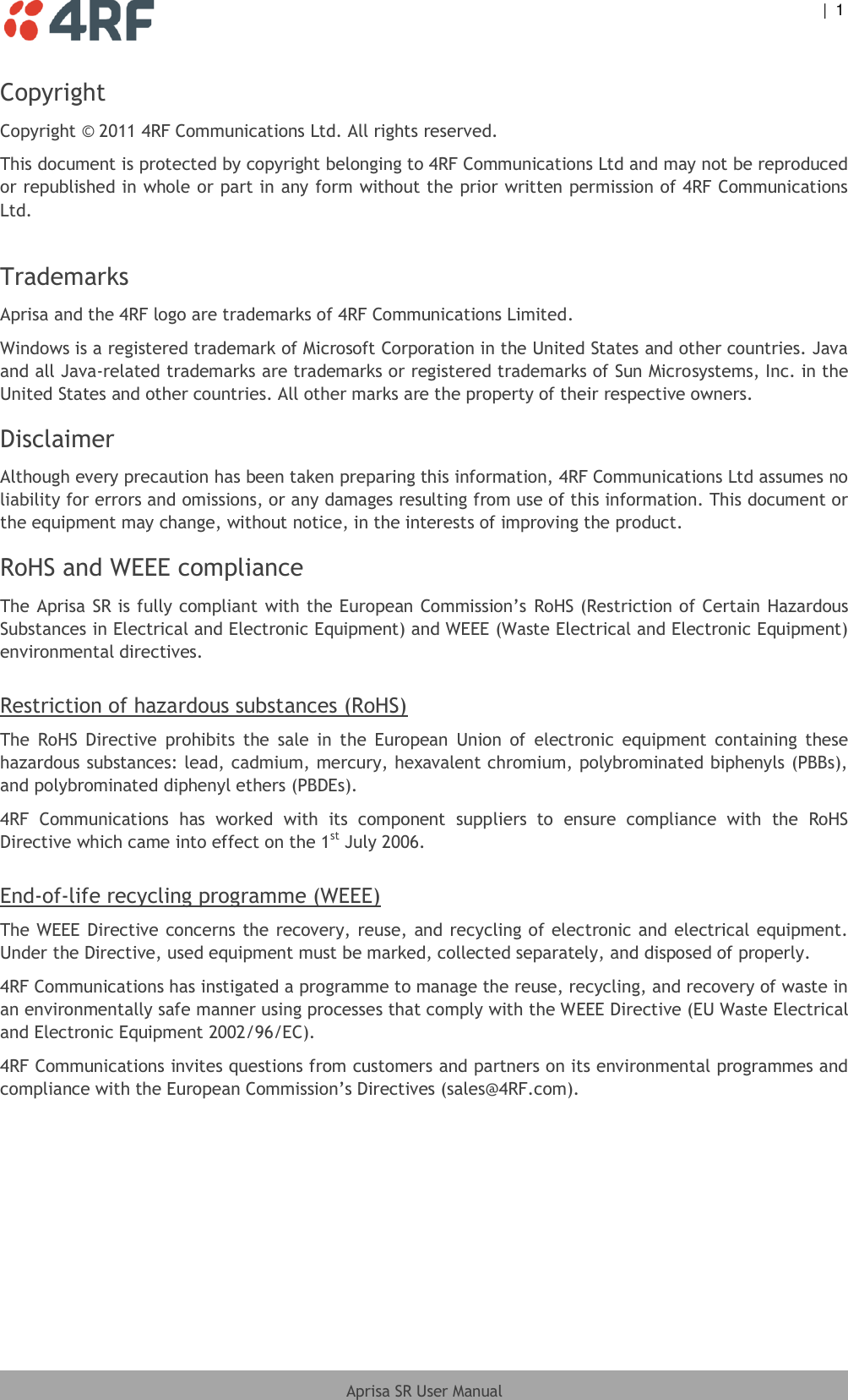    |  1  Aprisa SR User Manual  Copyright Copyright © 2011 4RF Communications Ltd. All rights reserved.  This document is protected by copyright belonging to 4RF Communications Ltd and may not be reproduced or republished in whole or part in any form without the prior written permission of 4RF Communications Ltd.   Trademarks Aprisa and the 4RF logo are trademarks of 4RF Communications Limited.  Windows is a registered trademark of Microsoft Corporation in the United States and other countries. Java and all Java-related trademarks are trademarks or registered trademarks of Sun Microsystems, Inc. in the United States and other countries. All other marks are the property of their respective owners. Disclaimer Although every precaution has been taken preparing this information, 4RF Communications Ltd assumes no liability for errors and omissions, or any damages resulting from use of this information. This document or the equipment may change, without notice, in the interests of improving the product. RoHS and WEEE compliance The Aprisa SR is fully compliant with the European Commission’s RoHS (Restriction of Certain Hazardous Substances in Electrical and Electronic Equipment) and WEEE (Waste Electrical and Electronic Equipment) environmental directives.  Restriction of hazardous substances (RoHS) The  RoHS  Directive  prohibits  the  sale  in  the  European  Union  of  electronic  equipment  containing  these hazardous substances: lead, cadmium, mercury, hexavalent chromium, polybrominated biphenyls (PBBs), and polybrominated diphenyl ethers (PBDEs). 4RF  Communications  has  worked  with  its  component  suppliers  to  ensure  compliance  with  the  RoHS Directive which came into effect on the 1st July 2006.   End-of-life recycling programme (WEEE) The WEEE Directive concerns the recovery, reuse, and recycling of electronic and electrical equipment. Under the Directive, used equipment must be marked, collected separately, and disposed of properly. 4RF Communications has instigated a programme to manage the reuse, recycling, and recovery of waste in an environmentally safe manner using processes that comply with the WEEE Directive (EU Waste Electrical and Electronic Equipment 2002/96/EC). 4RF Communications invites questions from customers and partners on its environmental programmes and compliance with the European Commission’s Directives (sales@4RF.com).  