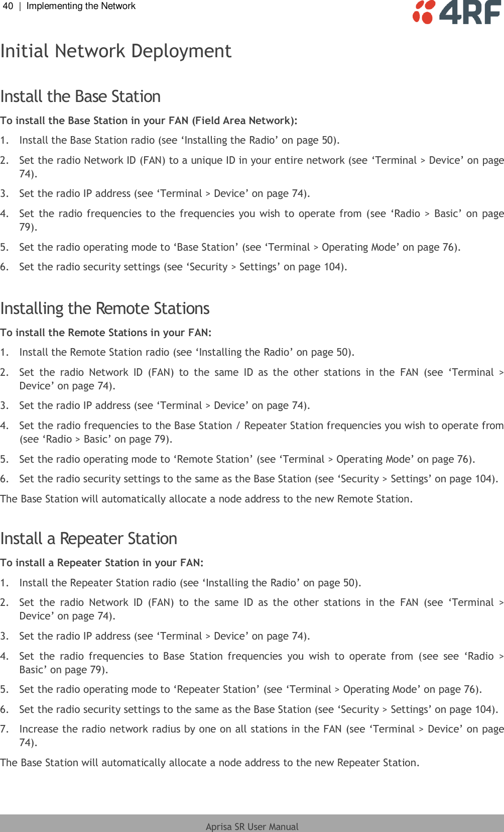 40  |  Implementing the Network   Aprisa SR User Manual  Initial Network Deployment  Install the Base Station To install the Base Station in your FAN (Field Area Network): 1.  Install the Base Station radio (see ‘Installing the Radio’ on page 50). 2.  Set the radio Network ID (FAN) to a unique ID in your entire network (see ‘Terminal &gt; Device’ on page 74). 3.  Set the radio IP address (see ‘Terminal &gt; Device’ on page 74). 4.  Set the radio frequencies to  the frequencies you wish to operate from (see ‘Radio &gt;  Basic’ on page 79). 5.  Set the radio operating mode to ‘Base Station’ (see ‘Terminal &gt; Operating Mode’ on page 76). 6.  Set the radio security settings (see ‘Security &gt; Settings’ on page 104).  Installing the Remote Stations To install the Remote Stations in your FAN: 1.  Install the Remote Station radio (see ‘Installing the Radio’ on page 50). 2.  Set  the  radio  Network  ID  (FAN)  to  the  same  ID  as  the  other  stations  in  the  FAN  (see  ‘Terminal  &gt; Device’ on page 74). 3.  Set the radio IP address (see ‘Terminal &gt; Device’ on page 74). 4.  Set the radio frequencies to the Base Station / Repeater Station frequencies you wish to operate from (see ‘Radio &gt; Basic’ on page 79). 5.  Set the radio operating mode to ‘Remote Station’ (see ‘Terminal &gt; Operating Mode’ on page 76). 6.  Set the radio security settings to the same as the Base Station (see ‘Security &gt; Settings’ on page 104). The Base Station will automatically allocate a node address to the new Remote Station.  Install a Repeater Station To install a Repeater Station in your FAN: 1.  Install the Repeater Station radio (see ‘Installing the Radio’ on page 50). 2.  Set  the  radio  Network  ID  (FAN)  to  the  same  ID  as  the  other  stations  in  the  FAN  (see  ‘Terminal  &gt; Device’ on page 74). 3.  Set the radio IP address (see ‘Terminal &gt; Device’ on page 74). 4.  Set  the  radio  frequencies  to  Base  Station  frequencies  you  wish  to  operate  from  (see  see  ‘Radio  &gt; Basic’ on page 79). 5.  Set the radio operating mode to ‘Repeater Station’ (see ‘Terminal &gt; Operating Mode’ on page 76). 6.  Set the radio security settings to the same as the Base Station (see ‘Security &gt; Settings’ on page 104). 7.  Increase the radio network radius by one on all stations in the FAN (see ‘Terminal &gt; Device’ on page 74). The Base Station will automatically allocate a node address to the new Repeater Station.  