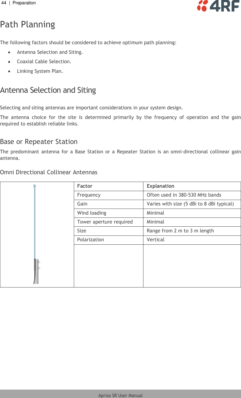 44  |  Preparation   Aprisa SR User Manual  Path Planning  The following factors should be considered to achieve optimum path planning:  Antenna Selection and Siting.  Coaxial Cable Selection.  Linking System Plan.  Antenna Selection and Siting  Selecting and siting antennas are important considerations in your system design. The  antenna  choice  for  the  site  is  determined  primarily  by  the  frequency  of  operation  and  the  gain required to establish reliable links.  Base or Repeater Station The predominant antenna for  a  Base Station or a  Repeater Station is  an omni-directional collinear gain antenna.  Omni Directional Collinear Antennas   Factor Explanation Frequency Often used in 380-530 MHz bands Gain Varies with size (5 dBi to 8 dBi typical) Wind loading Minimal Tower aperture required Minimal Size Range from 2 m to 3 m length Polarization Vertical    