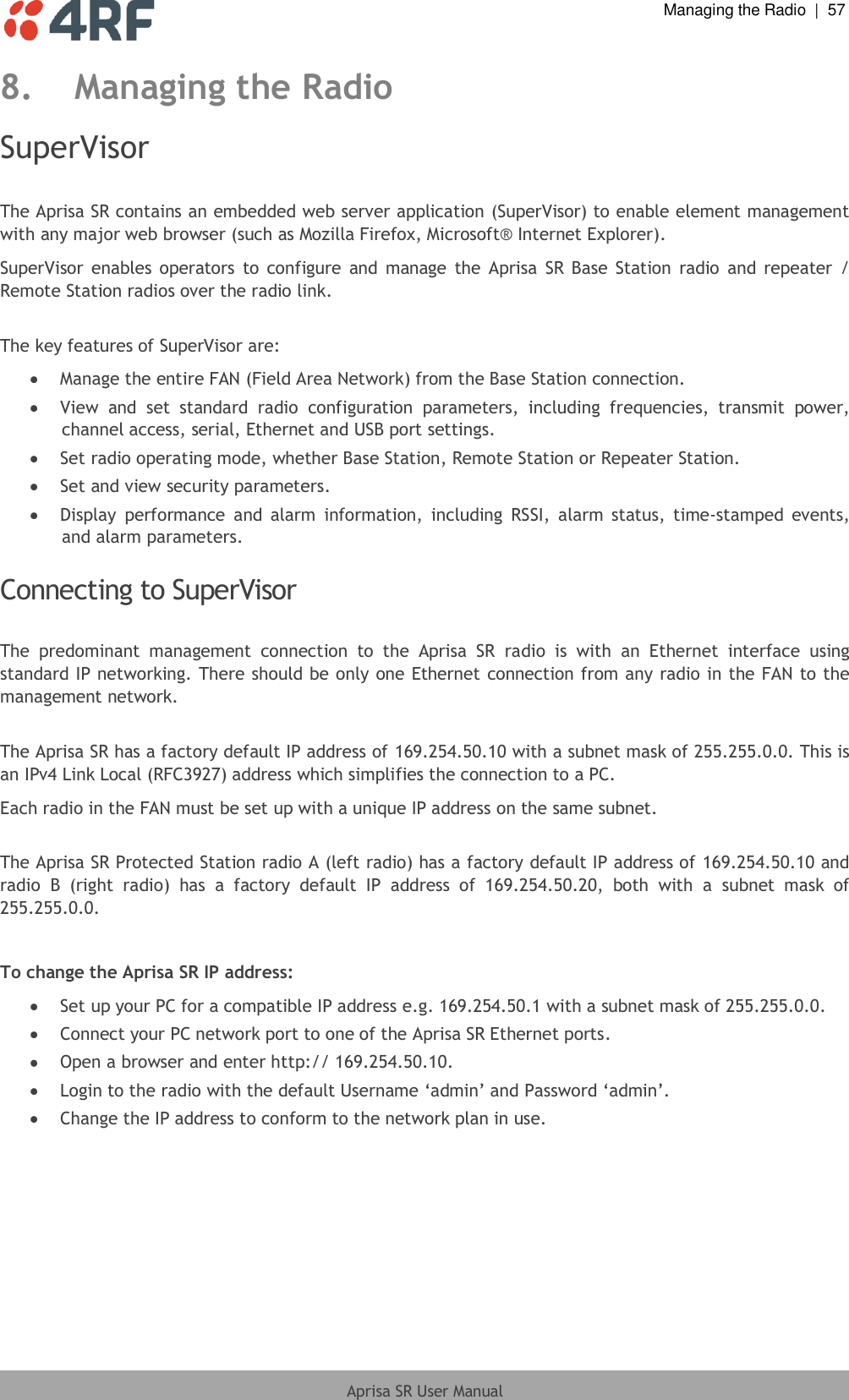  Managing the Radio  |  57  Aprisa SR User Manual  8. Managing the Radio SuperVisor  The Aprisa SR contains an embedded web server application (SuperVisor) to enable element management with any major web browser (such as Mozilla Firefox, Microsoft® Internet Explorer). SuperVisor  enables  operators  to  configure  and  manage  the  Aprisa  SR  Base  Station  radio  and  repeater  / Remote Station radios over the radio link.  The key features of SuperVisor are:  Manage the entire FAN (Field Area Network) from the Base Station connection.  View  and  set  standard  radio  configuration  parameters,  including  frequencies,  transmit  power, channel access, serial, Ethernet and USB port settings.  Set radio operating mode, whether Base Station, Remote Station or Repeater Station.  Set and view security parameters.  Display  performance  and  alarm  information,  including  RSSI,  alarm  status,  time-stamped  events, and alarm parameters.  Connecting to SuperVisor  The  predominant  management  connection  to  the  Aprisa  SR  radio  is  with  an  Ethernet  interface  using standard IP networking. There should be only one Ethernet connection from any radio in the FAN to the management network.  The Aprisa SR has a factory default IP address of 169.254.50.10 with a subnet mask of 255.255.0.0. This is an IPv4 Link Local (RFC3927) address which simplifies the connection to a PC. Each radio in the FAN must be set up with a unique IP address on the same subnet.  The Aprisa SR Protected Station radio A (left radio) has a factory default IP address of 169.254.50.10 and radio  B  (right  radio)  has  a  factory  default  IP  address  of  169.254.50.20,  both  with  a  subnet  mask  of 255.255.0.0.  To change the Aprisa SR IP address:  Set up your PC for a compatible IP address e.g. 169.254.50.1 with a subnet mask of 255.255.0.0.  Connect your PC network port to one of the Aprisa SR Ethernet ports.  Open a browser and enter http:// 169.254.50.10.  Login to the radio with the default Username ‘admin’ and Password ‘admin’.  Change the IP address to conform to the network plan in use.  