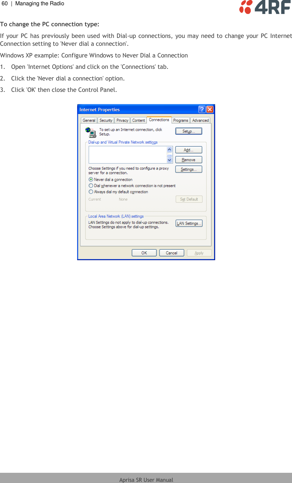 60  |  Managing the Radio   Aprisa SR User Manual  To change the PC connection type: If your PC has previously been used with Dial-up connections, you may need to change your PC Internet Connection setting to &apos;Never dial a connection&apos;. Windows XP example: Configure Windows to Never Dial a Connection 1.  Open &apos;Internet Options&apos; and click on the &apos;Connections&apos; tab.  2.  Click the &apos;Never dial a connection&apos; option.  3.  Click &apos;OK&apos; then close the Control Panel.   