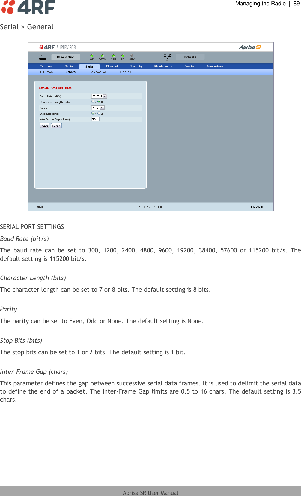  Managing the Radio  |  89  Aprisa SR User Manual  Serial &gt; General    SERIAL PORT SETTINGS Baud Rate (bit/s) The  baud  rate  can  be  set  to  300,  1200,  2400,  4800,  9600,  19200,  38400,  57600  or  115200  bit/s.  The default setting is 115200 bit/s.  Character Length (bits) The character length can be set to 7 or 8 bits. The default setting is 8 bits.  Parity The parity can be set to Even, Odd or None. The default setting is None.  Stop Bits (bits) The stop bits can be set to 1 or 2 bits. The default setting is 1 bit.  Inter-Frame Gap (chars) This parameter defines the gap between successive serial data frames. It is used to delimit the serial data to define the end of a packet. The Inter-Frame Gap limits are 0.5 to 16 chars. The default setting is 3.5 chars.  