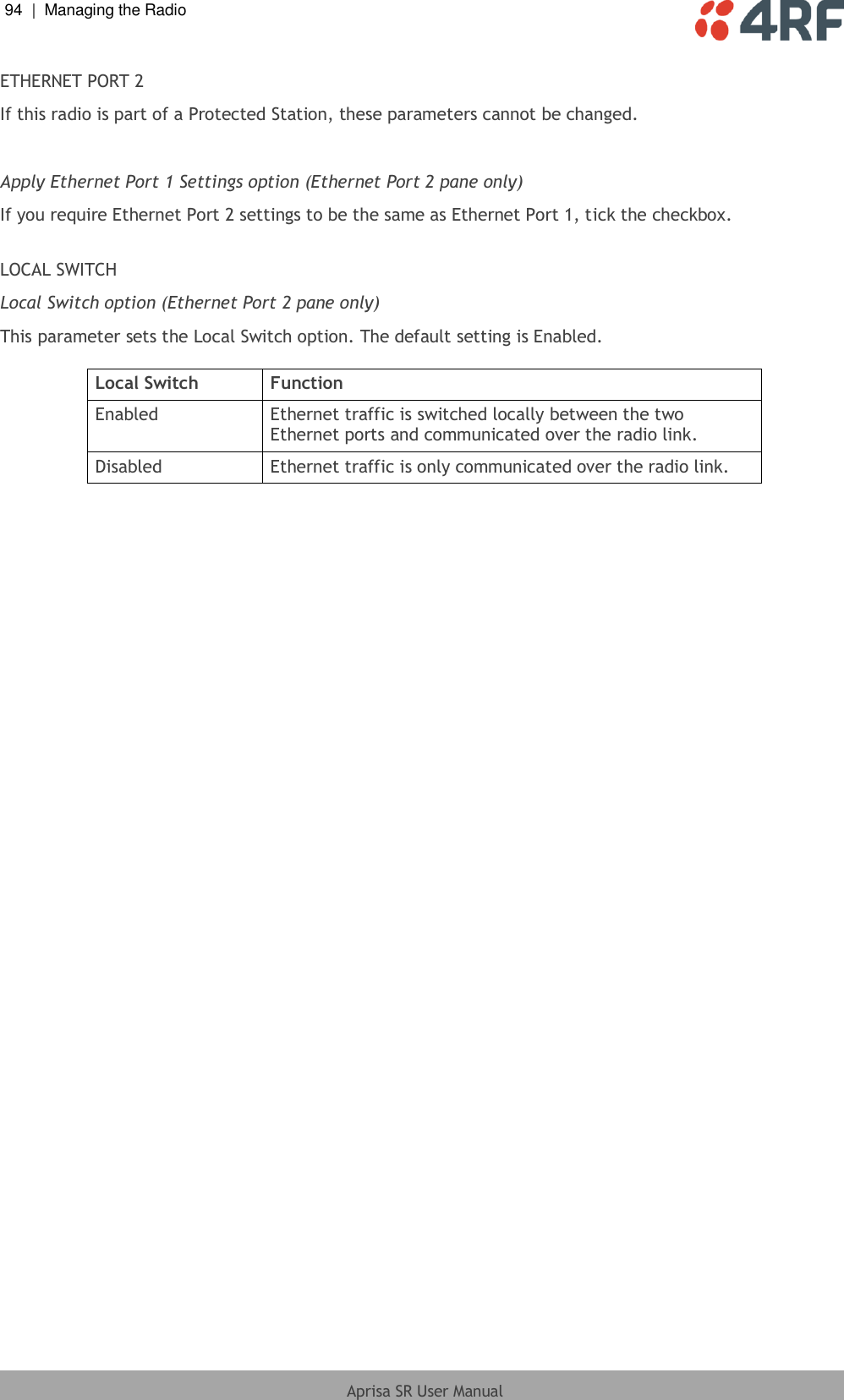 94  |  Managing the Radio   Aprisa SR User Manual  ETHERNET PORT 2 If this radio is part of a Protected Station, these parameters cannot be changed.  Apply Ethernet Port 1 Settings option (Ethernet Port 2 pane only) If you require Ethernet Port 2 settings to be the same as Ethernet Port 1, tick the checkbox.  LOCAL SWITCH Local Switch option (Ethernet Port 2 pane only) This parameter sets the Local Switch option. The default setting is Enabled.  Local Switch Function Enabled Ethernet traffic is switched locally between the two Ethernet ports and communicated over the radio link. Disabled Ethernet traffic is only communicated over the radio link.   