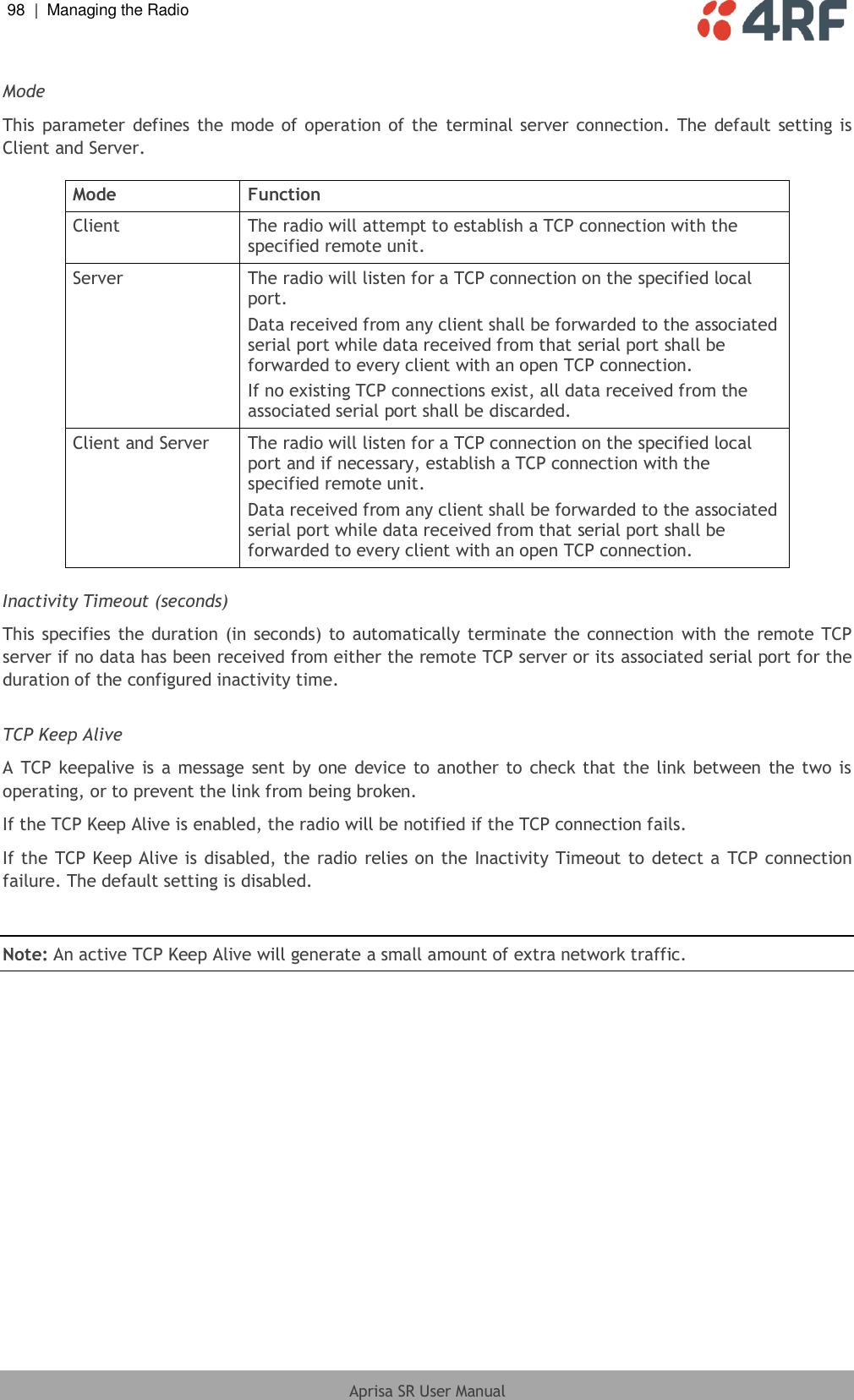 98  |  Managing the Radio   Aprisa SR User Manual   Mode This parameter defines the  mode of operation of  the  terminal server connection.  The default  setting is Client and Server.  Mode Function Client The radio will attempt to establish a TCP connection with the specified remote unit. Server The radio will listen for a TCP connection on the specified local port. Data received from any client shall be forwarded to the associated serial port while data received from that serial port shall be forwarded to every client with an open TCP connection. If no existing TCP connections exist, all data received from the associated serial port shall be discarded. Client and Server The radio will listen for a TCP connection on the specified local port and if necessary, establish a TCP connection with the specified remote unit. Data received from any client shall be forwarded to the associated serial port while data received from that serial port shall be forwarded to every client with an open TCP connection.  Inactivity Timeout (seconds) This specifies the duration (in seconds) to automatically terminate the connection with the remote TCP server if no data has been received from either the remote TCP server or its associated serial port for the duration of the configured inactivity time.  TCP Keep Alive A TCP  keepalive  is a message sent by one device to another to  check that the link between the two is operating, or to prevent the link from being broken. If the TCP Keep Alive is enabled, the radio will be notified if the TCP connection fails. If the TCP Keep Alive is disabled, the radio relies on the Inactivity Timeout to detect a TCP connection failure. The default setting is disabled.  Note: An active TCP Keep Alive will generate a small amount of extra network traffic. 