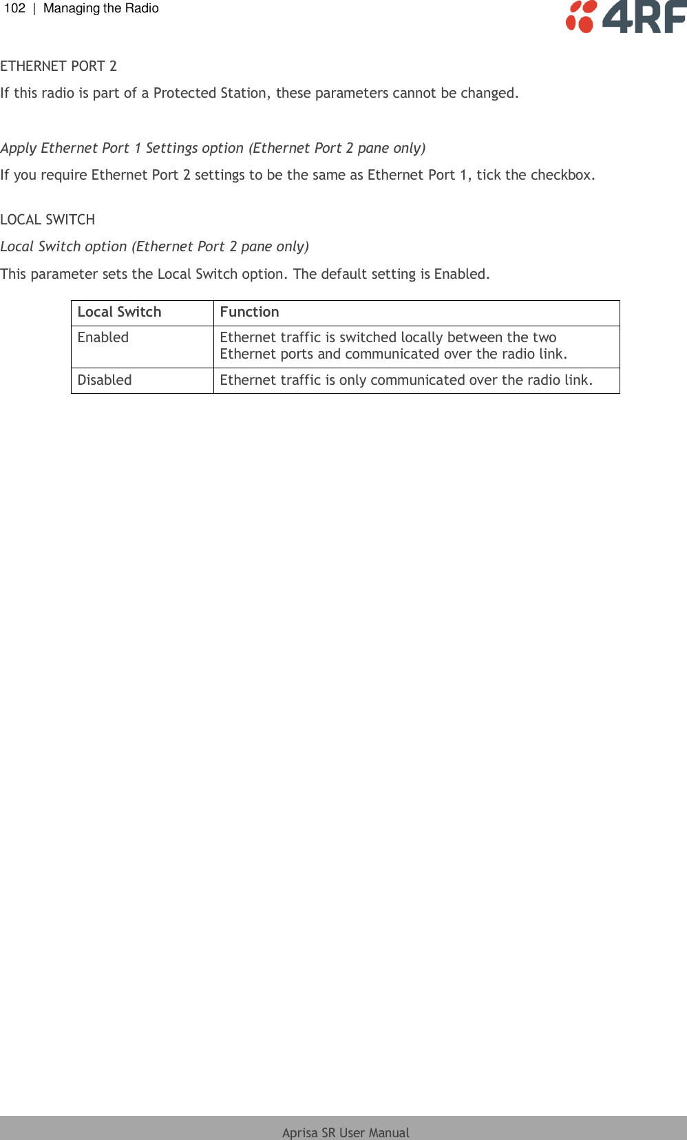 102  |  Managing the Radio   Aprisa SR User Manual  ETHERNET PORT 2 If this radio is part of a Protected Station, these parameters cannot be changed.  Apply Ethernet Port 1 Settings option (Ethernet Port 2 pane only) If you require Ethernet Port 2 settings to be the same as Ethernet Port 1, tick the checkbox.  LOCAL SWITCH Local Switch option (Ethernet Port 2 pane only) This parameter sets the Local Switch option. The default setting is Enabled.  Local Switch Function Enabled Ethernet traffic is switched locally between the two Ethernet ports and communicated over the radio link. Disabled Ethernet traffic is only communicated over the radio link.   