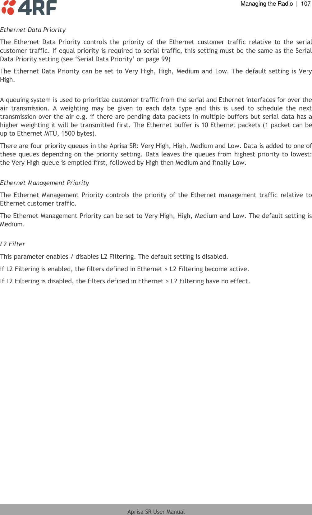  Managing the Radio  |  107  Aprisa SR User Manual  Ethernet Data Priority The  Ethernet  Data  Priority  controls  the  priority  of  the  Ethernet  customer  traffic  relative  to  the  serial customer traffic. If equal priority is required to serial traffic, this setting must be the same as the Serial Data Priority setting (see ‘Serial Data Priority’ on page 99)  The Ethernet Data  Priority can  be set to Very  High, High, Medium and  Low.  The default setting is Very High.  A queuing system is used to prioritize customer traffic from the serial and Ethernet interfaces for over the air  transmission.  A  weighting  may  be  given  to  each  data  type  and  this  is  used  to  schedule  the  next transmission over the air e.g. if there are pending data packets in multiple buffers but serial data has a higher weighting it will be transmitted first. The Ethernet buffer is 10 Ethernet packets (1 packet can be up to Ethernet MTU, 1500 bytes). There are four priority queues in the Aprisa SR: Very High, High, Medium and Low. Data is added to one of these queues depending on the priority setting. Data leaves the queues from highest priority to lowest: the Very High queue is emptied first, followed by High then Medium and finally Low.   Ethernet Management Priority The  Ethernet Management  Priority  controls  the  priority  of  the  Ethernet  management  traffic  relative  to Ethernet customer traffic. The Ethernet Management Priority can be set to Very High, High, Medium and Low. The default setting is Medium.  L2 Filter This parameter enables / disables L2 Filtering. The default setting is disabled. If L2 Filtering is enabled, the filters defined in Ethernet &gt; L2 Filtering become active. If L2 Filtering is disabled, the filters defined in Ethernet &gt; L2 Filtering have no effect.  