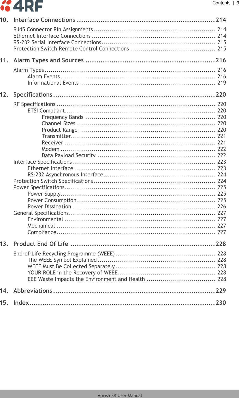  Contents  |  9  Aprisa SR User Manual  10. Interface Connections ................................................................ 214 RJ45 Connector Pin Assignments ............................................................ 214 Ethernet Interface Connections ............................................................. 214 RS-232 Serial Interface Connections ........................................................ 215 Protection Switch Remote Control Connections .......................................... 215 11. Alarm Types and Sources ............................................................ 216 Alarm Types .................................................................................... 216 Alarm Events ............................................................................ 216 Informational Events ................................................................... 219 12. Specifications ........................................................................... 220 RF Specifications .............................................................................. 220 ETSI Compliant .......................................................................... 220 Frequency Bands ................................................................ 220 Channel Sizes .................................................................... 220 Product Range ................................................................... 220 Transmitter ....................................................................... 221 Receiver .......................................................................... 221 Modem ............................................................................ 222 Data Payload Security .......................................................... 222 Interface Specifications ...................................................................... 223 Ethernet Interface ..................................................................... 223 RS-232 Asynchronous Interface ....................................................... 224 Protection Switch Specifications ............................................................ 224 Power Specifications .......................................................................... 225 Power Supply ............................................................................ 225 Power Consumption .................................................................... 225 Power Dissipation ...................................................................... 226 General Specifications ........................................................................ 227 Environmental .......................................................................... 227 Mechanical .............................................................................. 227 Compliance .............................................................................. 227 13. Product End Of Life ................................................................... 228 End-of-Life Recycling Programme (WEEE) ................................................. 228 The WEEE Symbol Explained .......................................................... 228 WEEE Must Be Collected Separately ................................................. 228 YOUR ROLE in the Recovery of WEEE ................................................ 228 EEE Waste Impacts the Environment and Health .................................. 228 14. Abbreviations ........................................................................... 229 15. Index ...................................................................................... 230  