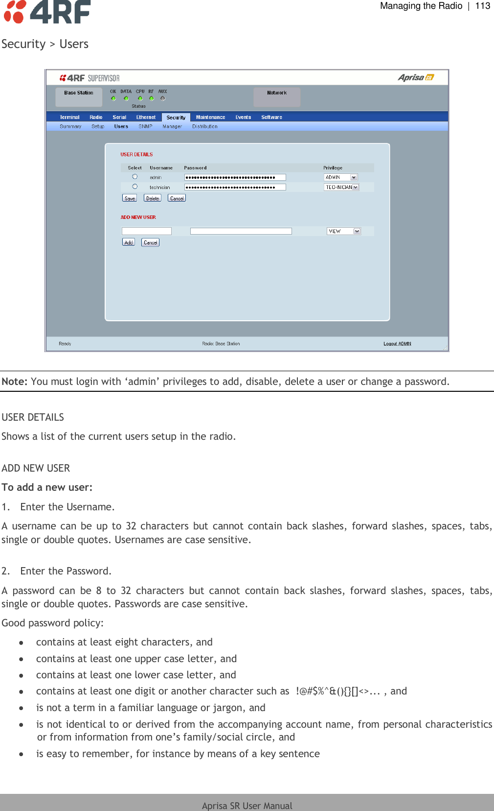  Managing the Radio  |  113  Aprisa SR User Manual  Security &gt; Users    Note: You must login with ‘admin’ privileges to add, disable, delete a user or change a password.  USER DETAILS Shows a list of the current users setup in the radio.  ADD NEW USER To add a new user: 1.  Enter the Username. A username can be up to  32 characters but  cannot contain  back  slashes, forward slashes,  spaces, tabs, single or double quotes. Usernames are case sensitive.  2.  Enter the Password. A  password  can  be  8  to  32  characters  but  cannot  contain  back  slashes,  forward  slashes,  spaces,  tabs, single or double quotes. Passwords are case sensitive. Good password policy:  contains at least eight characters, and  contains at least one upper case letter, and  contains at least one lower case letter, and  contains at least one digit or another character such as  !@#$%^&amp;(){}[]&lt;&gt;... , and  is not a term in a familiar language or jargon, and  is not identical to or derived from the accompanying account name, from personal characteristics or from information from one’s family/social circle, and  is easy to remember, for instance by means of a key sentence 