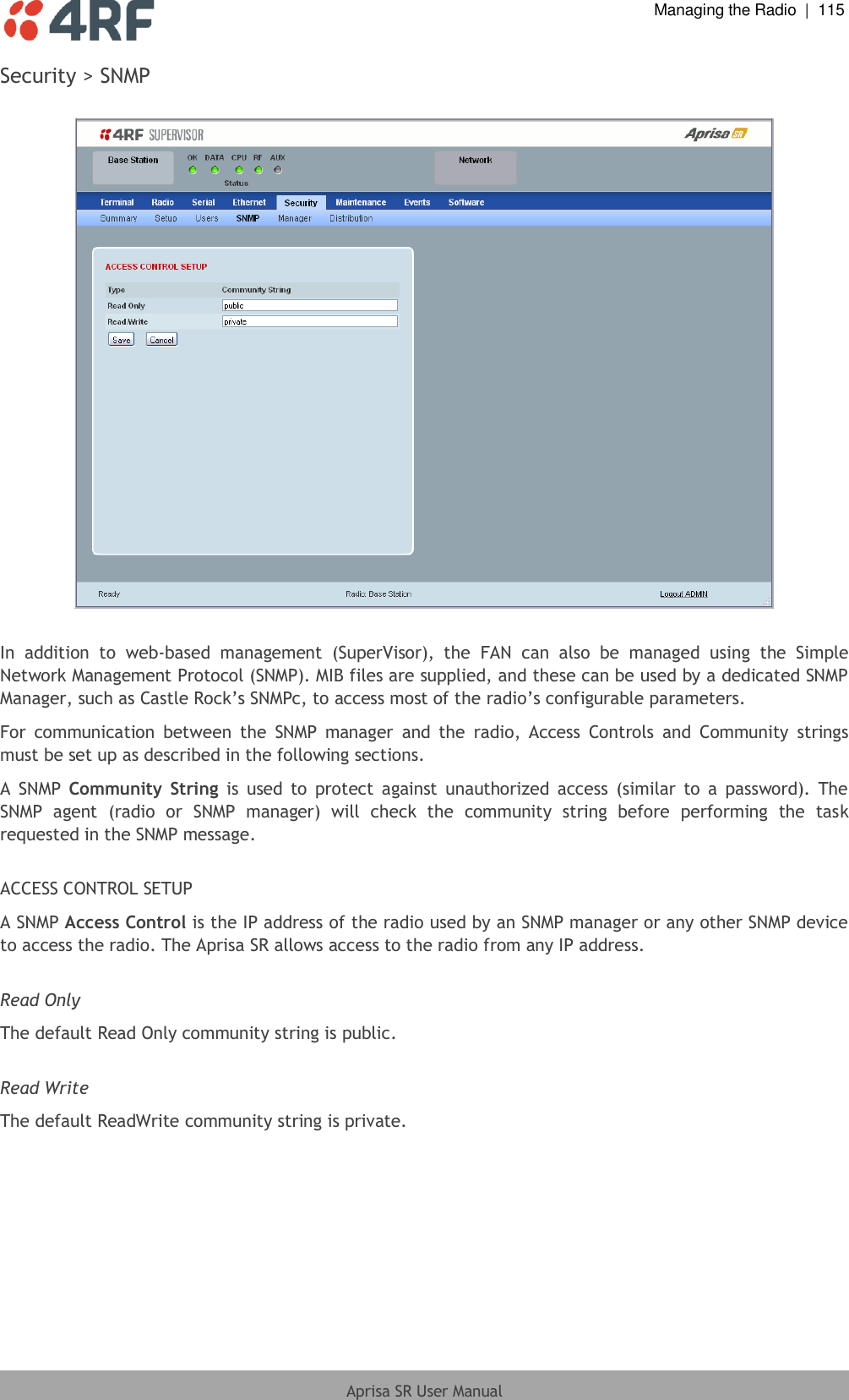  Managing the Radio  |  115  Aprisa SR User Manual  Security &gt; SNMP    In  addition  to  web-based  management  (SuperVisor),  the  FAN  can  also  be  managed  using  the  Simple Network Management Protocol (SNMP). MIB files are supplied, and these can be used by a dedicated SNMP Manager, such as Castle Rock’s SNMPc, to access most of the radio’s configurable parameters.  For  communication  between  the  SNMP  manager  and  the  radio,  Access  Controls  and  Community  strings must be set up as described in the following sections. A  SNMP  Community  String  is  used  to  protect  against  unauthorized  access  (similar  to  a  password).  The SNMP  agent  (radio  or  SNMP  manager)  will  check  the  community  string  before  performing  the  task requested in the SNMP message.  ACCESS CONTROL SETUP A SNMP Access Control is the IP address of the radio used by an SNMP manager or any other SNMP device to access the radio. The Aprisa SR allows access to the radio from any IP address.  Read Only The default Read Only community string is public.   Read Write The default ReadWrite community string is private.   