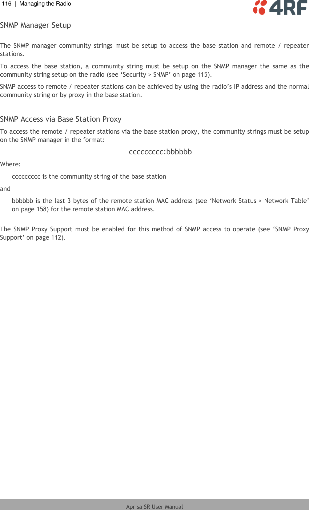 116  |  Managing the Radio   Aprisa SR User Manual  SNMP Manager Setup  The SNMP  manager community  strings must be setup  to  access the base station  and  remote /  repeater stations.  To  access  the  base  station,  a  community  string  must  be  setup  on  the  SNMP  manager  the  same  as  the community string setup on the radio (see ‘Security &gt; SNMP’ on page 115). SNMP access to remote / repeater stations can be achieved by using the radio’s IP address and the normal community string or by proxy in the base station.  SNMP Access via Base Station Proxy To access the remote / repeater stations via the base station proxy, the community strings must be setup on the SNMP manager in the format: ccccccccc:bbbbbb Where: ccccccccc is the community string of the base station and bbbbbb is the last 3 bytes of the remote station MAC address (see ‘Network Status &gt; Network Table’ on page 158) for the remote station MAC address.  The SNMP  Proxy Support must be enabled  for this method  of SNMP access to operate (see  ‘SNMP Proxy Support’ on page 112).  