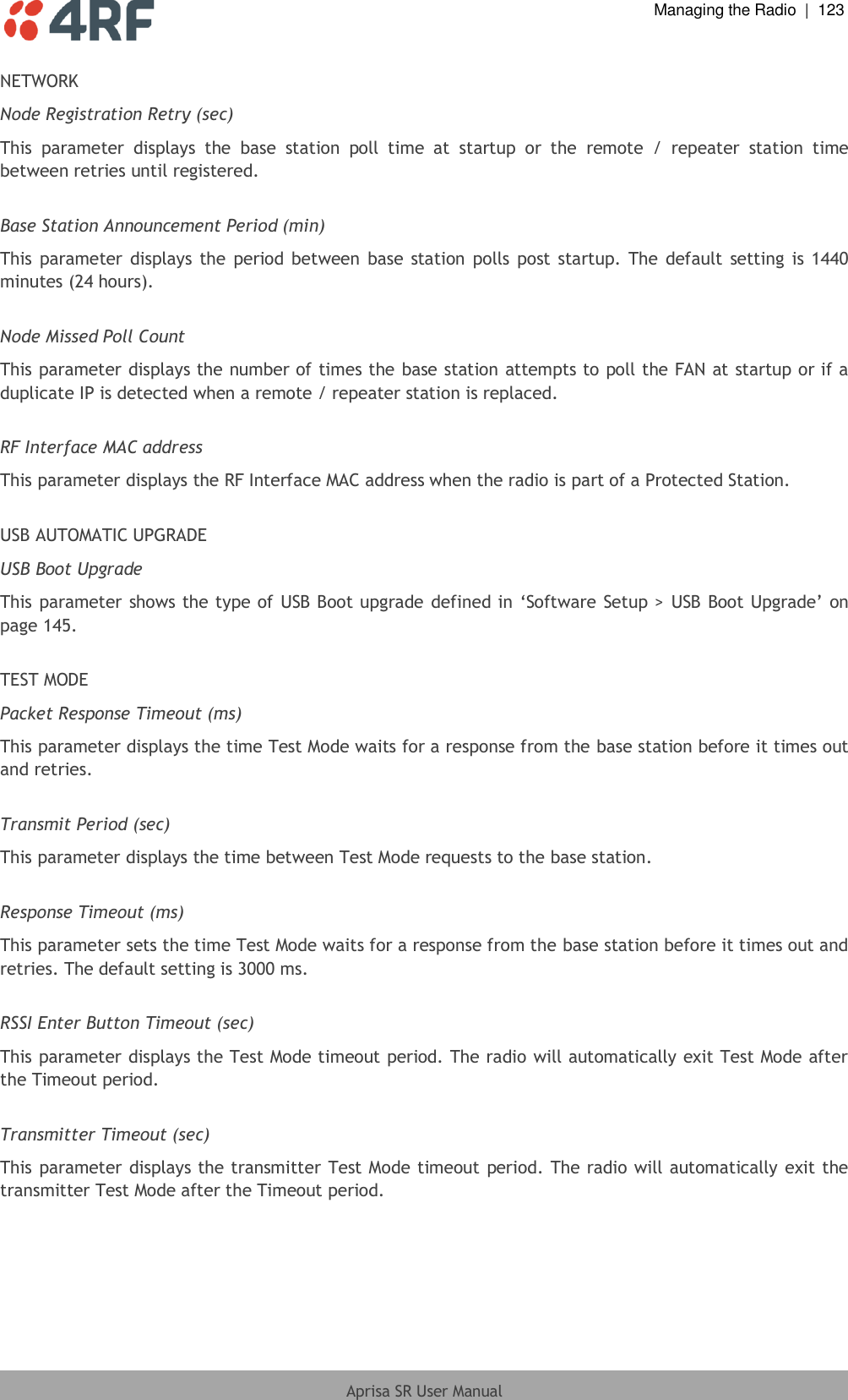  Managing the Radio  |  123  Aprisa SR User Manual  NETWORK Node Registration Retry (sec) This  parameter  displays  the  base  station  poll  time  at  startup  or  the  remote  /  repeater  station  time between retries until registered.  Base Station Announcement Period (min) This parameter displays the  period  between base  station polls post startup. The  default  setting  is 1440 minutes (24 hours).  Node Missed Poll Count This parameter displays the number of times the base station attempts to poll the FAN at startup or if a duplicate IP is detected when a remote / repeater station is replaced.  RF Interface MAC address This parameter displays the RF Interface MAC address when the radio is part of a Protected Station.  USB AUTOMATIC UPGRADE USB Boot Upgrade This parameter shows the type of USB Boot upgrade defined in ‘Software Setup &gt;  USB Boot Upgrade’ on page 145.  TEST MODE Packet Response Timeout (ms) This parameter displays the time Test Mode waits for a response from the base station before it times out and retries.  Transmit Period (sec) This parameter displays the time between Test Mode requests to the base station.  Response Timeout (ms) This parameter sets the time Test Mode waits for a response from the base station before it times out and retries. The default setting is 3000 ms.  RSSI Enter Button Timeout (sec) This parameter displays the Test Mode timeout period. The radio will automatically exit Test Mode after the Timeout period.  Transmitter Timeout (sec) This parameter displays the transmitter Test Mode timeout period. The  radio will automatically exit the transmitter Test Mode after the Timeout period.  