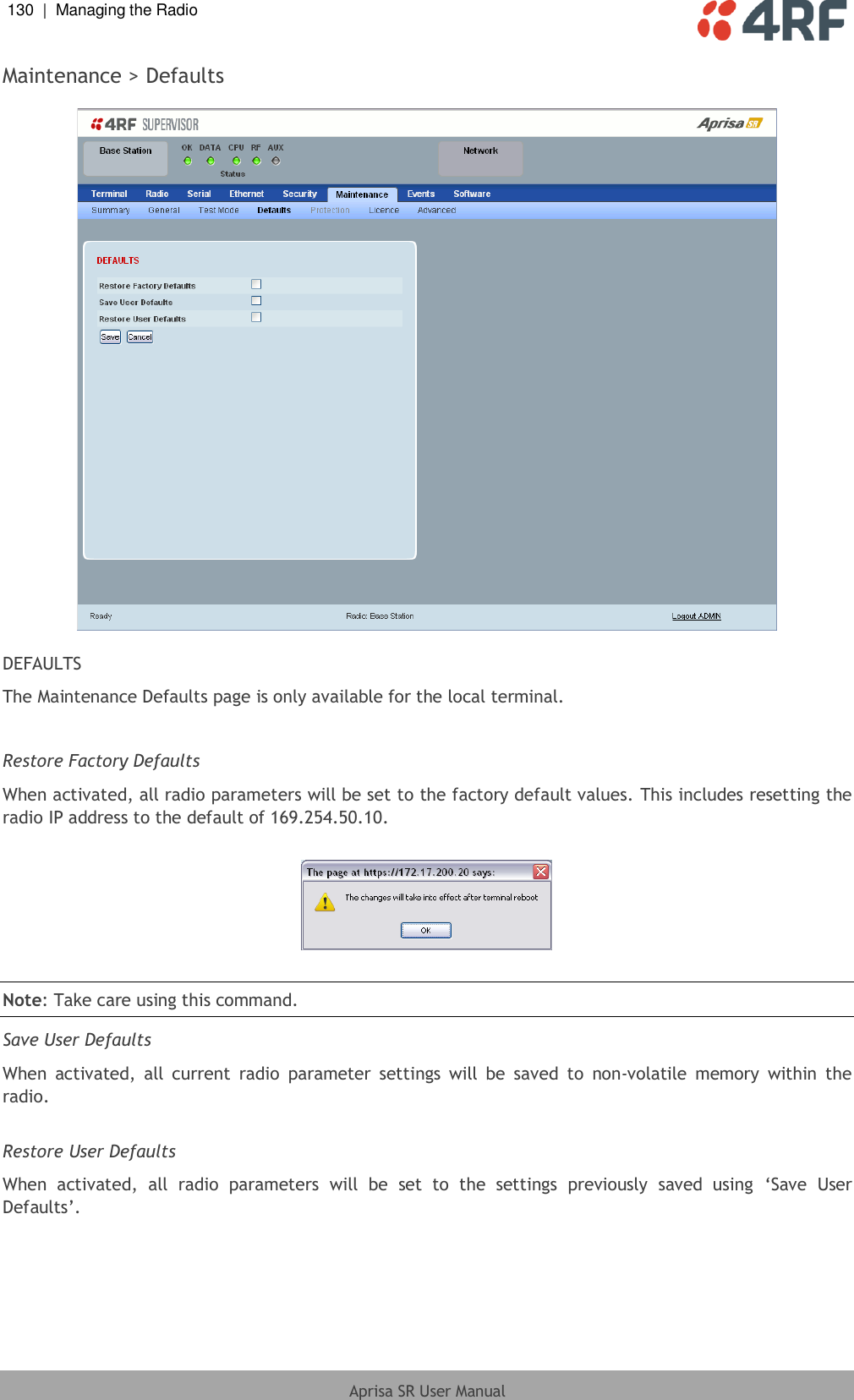 130  |  Managing the Radio   Aprisa SR User Manual  Maintenance &gt; Defaults    DEFAULTS The Maintenance Defaults page is only available for the local terminal.  Restore Factory Defaults When activated, all radio parameters will be set to the factory default values. This includes resetting the radio IP address to the default of 169.254.50.10.    Note: Take care using this command.  Save User Defaults When  activated,  all  current  radio  parameter  settings  will  be  saved  to  non-volatile  memory  within  the radio.  Restore User Defaults When  activated,  all  radio  parameters  will  be  set  to  the  settings  previously  saved  using  ‘Save  User Defaults’.  