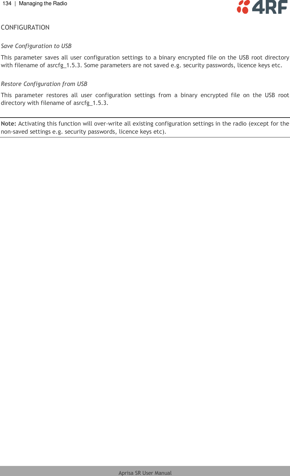 134  |  Managing the Radio   Aprisa SR User Manual  CONFIGURATION  Save Configuration to USB This parameter saves all user configuration settings to a  binary encrypted file on the USB root directory with filename of asrcfg_1.5.3. Some parameters are not saved e.g. security passwords, licence keys etc.  Restore Configuration from USB This  parameter  restores  all  user  configuration  settings  from  a  binary  encrypted  file  on  the  USB  root directory with filename of asrcfg_1.5.3.   Note: Activating this function will over-write all existing configuration settings in the radio (except for the non-saved settings e.g. security passwords, licence keys etc).  