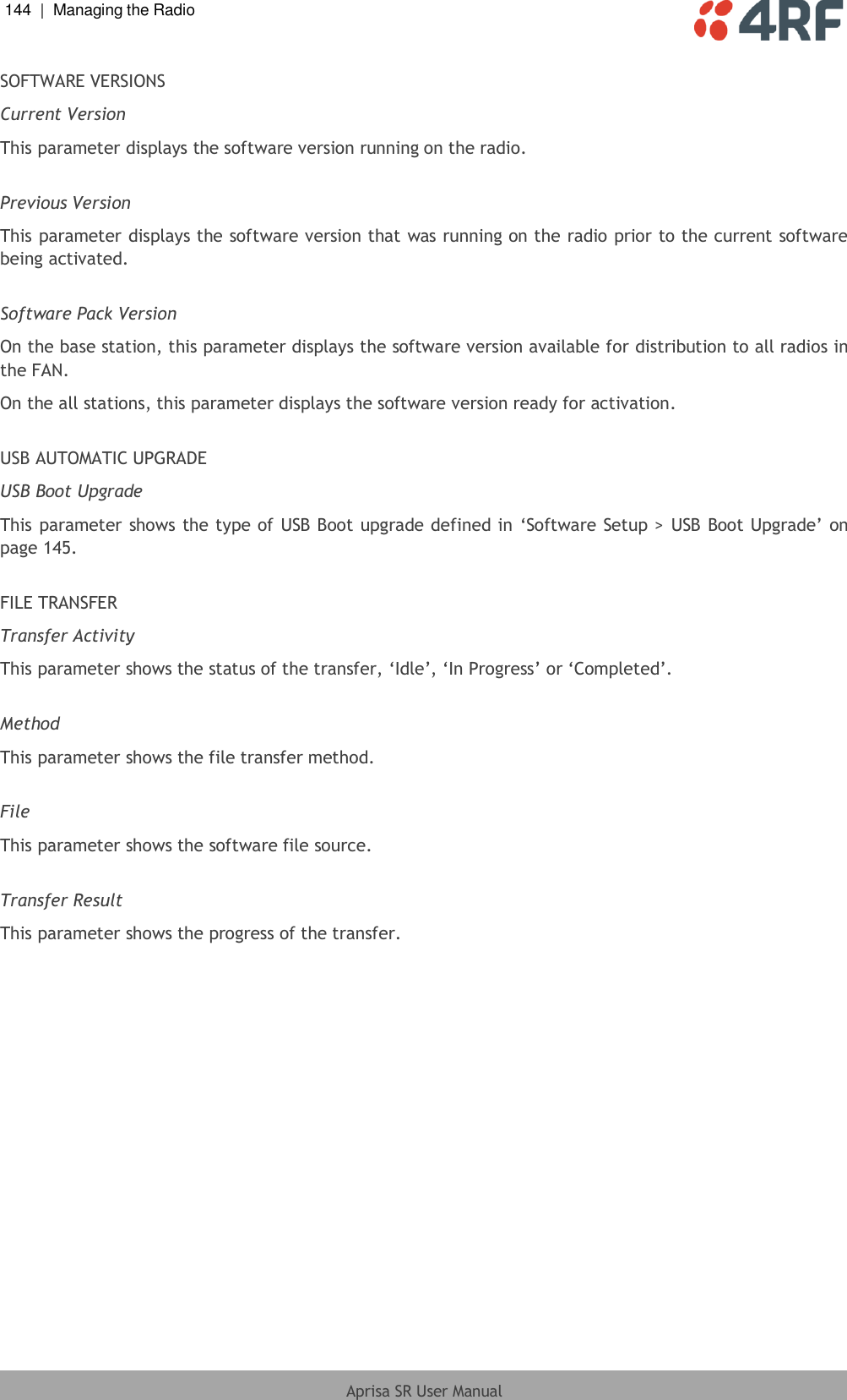 144  |  Managing the Radio   Aprisa SR User Manual  SOFTWARE VERSIONS Current Version This parameter displays the software version running on the radio.  Previous Version This parameter displays the software version that was running on the radio prior to the current software being activated.  Software Pack Version On the base station, this parameter displays the software version available for distribution to all radios in the FAN. On the all stations, this parameter displays the software version ready for activation.  USB AUTOMATIC UPGRADE USB Boot Upgrade This parameter shows the type of USB Boot upgrade defined in ‘Software Setup &gt;  USB Boot Upgrade’ on page 145.  FILE TRANSFER Transfer Activity This parameter shows the status of the transfer, ‘Idle’, ‘In Progress’ or ‘Completed’.  Method This parameter shows the file transfer method.  File This parameter shows the software file source.  Transfer Result This parameter shows the progress of the transfer. 