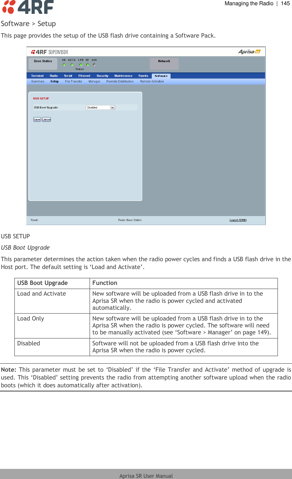  Managing the Radio  |  145  Aprisa SR User Manual  Software &gt; Setup This page provides the setup of the USB flash drive containing a Software Pack.    USB SETUP USB Boot Upgrade This parameter determines the action taken when the radio power cycles and finds a USB flash drive in the Host port. The default setting is ‘Load and Activate’.  USB Boot Upgrade Function Load and Activate New software will be uploaded from a USB flash drive in to the Aprisa SR when the radio is power cycled and activated automatically. Load Only New software will be uploaded from a USB flash drive in to the Aprisa SR when the radio is power cycled. The software will need to be manually activated (see ‘Software &gt; Manager’ on page 149). Disabled Software will not be uploaded from a USB flash drive into the Aprisa SR when the radio is power cycled.  Note: This parameter must be set to ‘Disabled’ if the ‘File Transfer and Activate’ method of upgrade is used. This ‘Disabled’ setting prevents the radio from attempting another software upload when the radio boots (which it does automatically after activation).  