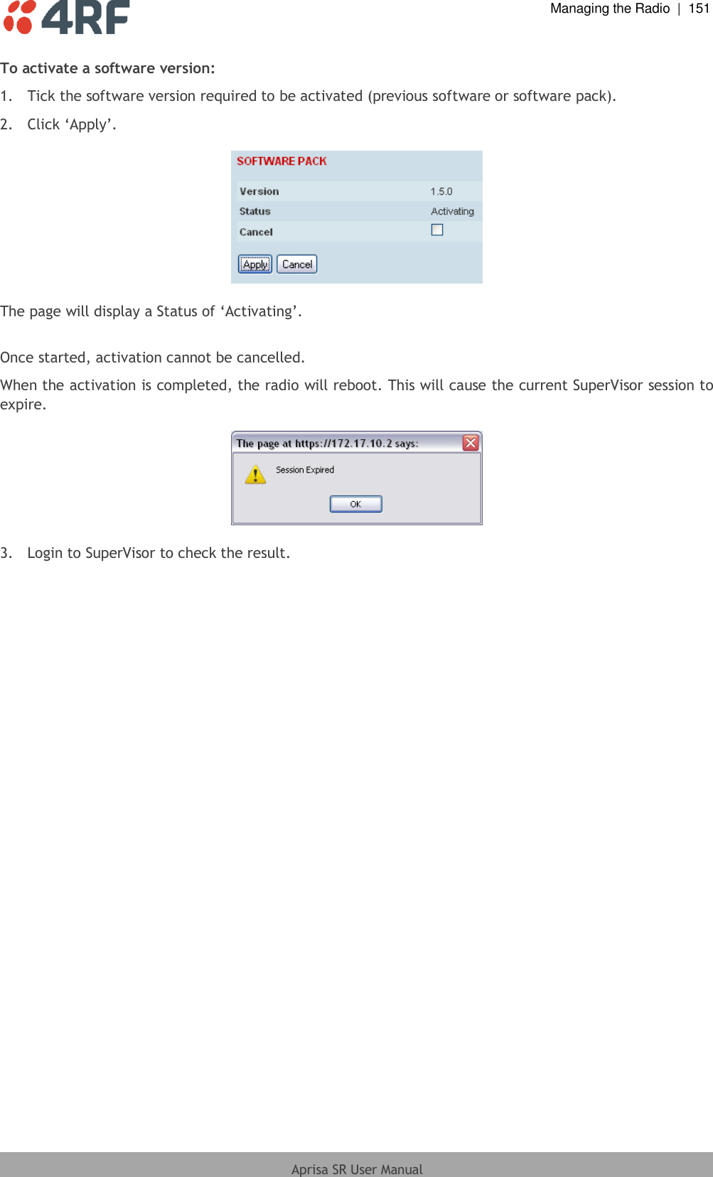  Managing the Radio  |  151  Aprisa SR User Manual  To activate a software version: 1.  Tick the software version required to be activated (previous software or software pack). 2. Click ‘Apply’.    The page will display a Status of ‘Activating’.  Once started, activation cannot be cancelled. When the activation is completed, the radio will reboot. This will cause the current SuperVisor session to expire.    3.  Login to SuperVisor to check the result.  