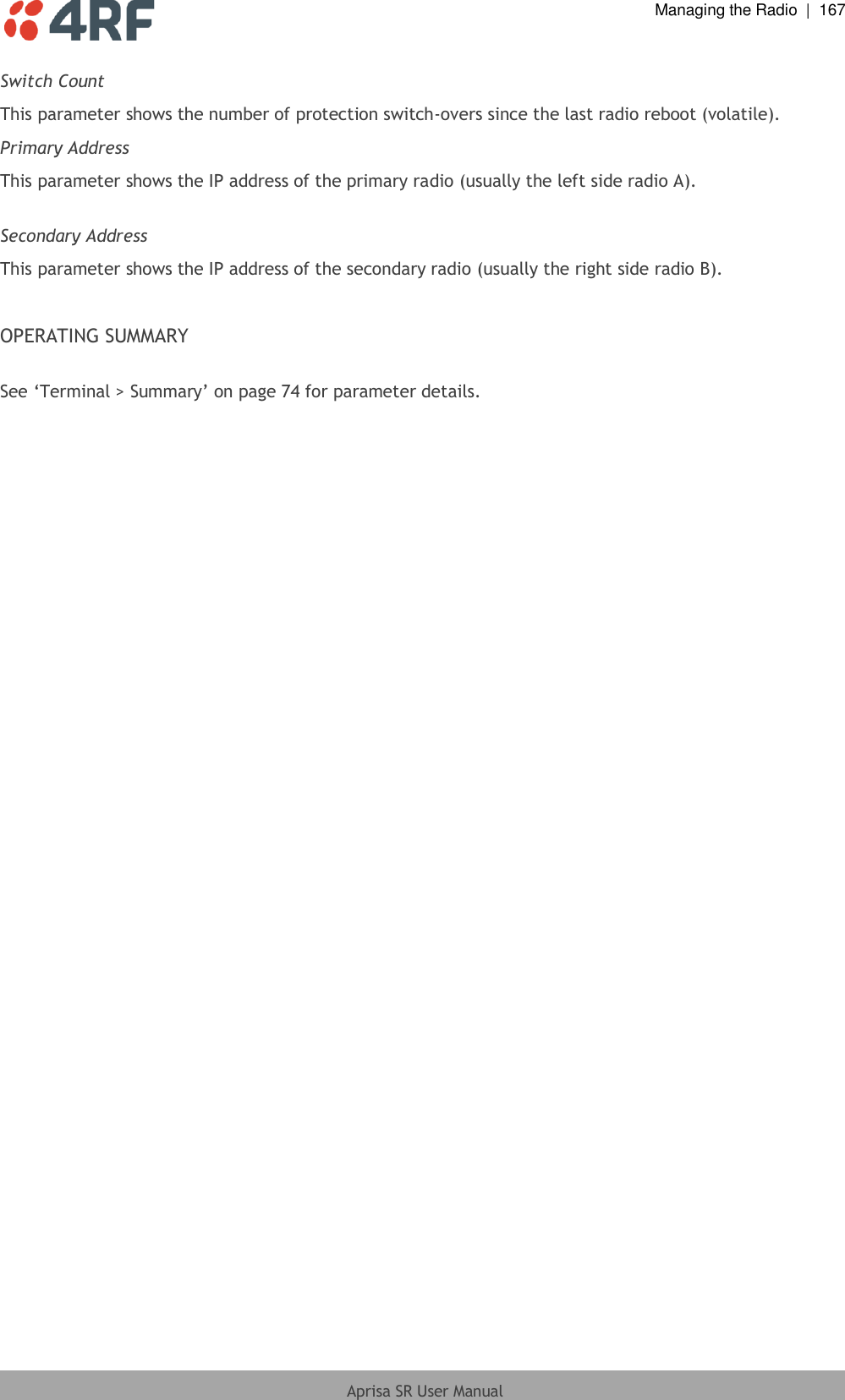  Managing the Radio  |  167  Aprisa SR User Manual  Switch Count This parameter shows the number of protection switch-overs since the last radio reboot (volatile). Primary Address This parameter shows the IP address of the primary radio (usually the left side radio A).  Secondary Address This parameter shows the IP address of the secondary radio (usually the right side radio B).  OPERATING SUMMARY  See ‘Terminal &gt; Summary’ on page 74 for parameter details.  