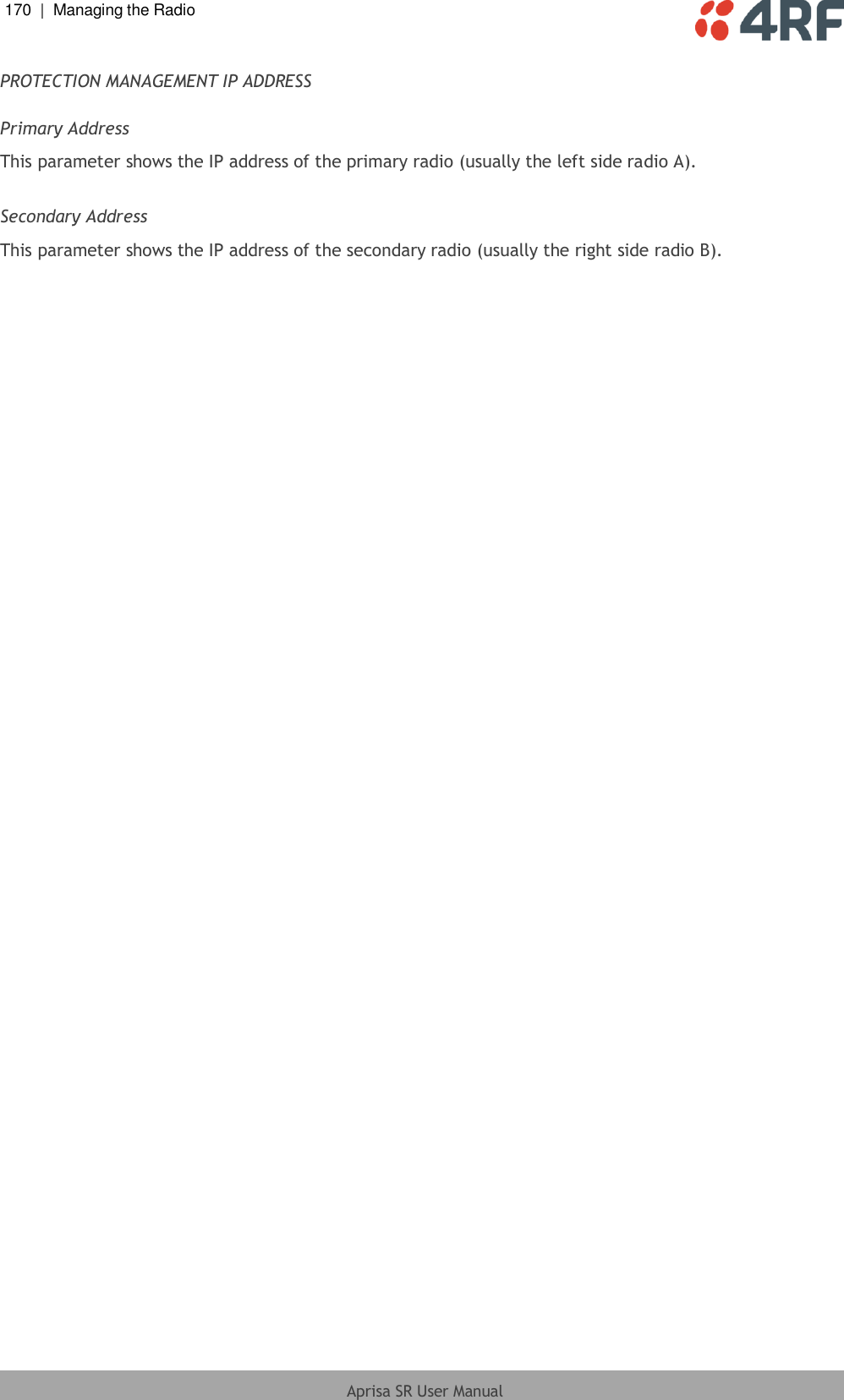 170  |  Managing the Radio   Aprisa SR User Manual  PROTECTION MANAGEMENT IP ADDRESS  Primary Address This parameter shows the IP address of the primary radio (usually the left side radio A).  Secondary Address This parameter shows the IP address of the secondary radio (usually the right side radio B).  