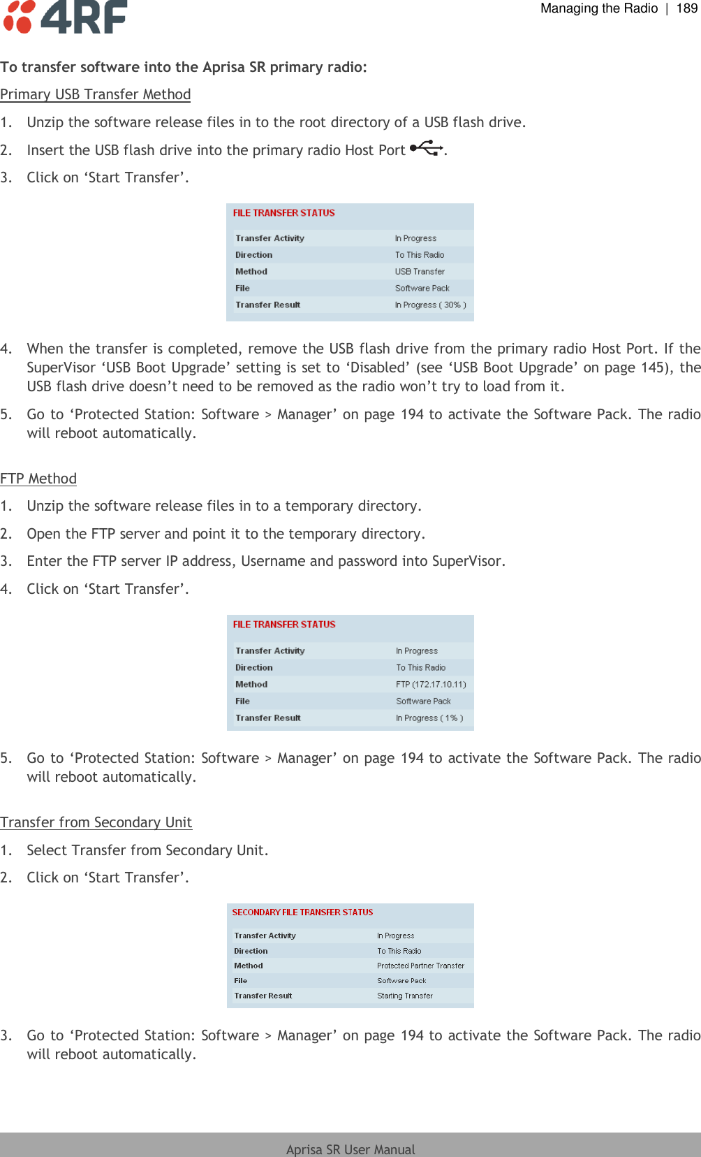  Managing the Radio  |  189  Aprisa SR User Manual  To transfer software into the Aprisa SR primary radio: Primary USB Transfer Method 1.  Unzip the software release files in to the root directory of a USB flash drive. 2.  Insert the USB flash drive into the primary radio Host Port  . 3. Click on ‘Start Transfer’.     4.  When the transfer is completed, remove the USB flash drive from the primary radio Host Port. If the SuperVisor ‘USB Boot Upgrade’ setting is set to ‘Disabled’ (see ‘USB Boot Upgrade’ on page 145), the USB flash drive doesn’t need to be removed as the radio won’t try to load from it. 5. Go to ‘Protected Station: Software &gt; Manager’ on page 194 to activate the Software Pack. The radio will reboot automatically.  FTP Method 1.  Unzip the software release files in to a temporary directory. 2.  Open the FTP server and point it to the temporary directory. 3.  Enter the FTP server IP address, Username and password into SuperVisor. 4.  Click on ‘Start Transfer’.     5. Go to ‘Protected Station: Software &gt; Manager’ on page 194 to activate the Software Pack. The radio will reboot automatically.  Transfer from Secondary Unit 1.  Select Transfer from Secondary Unit. 2.  Click on ‘Start Transfer’.     3. Go to ‘Protected Station: Software &gt; Manager’ on page 194 to activate the Software Pack. The radio will reboot automatically. 