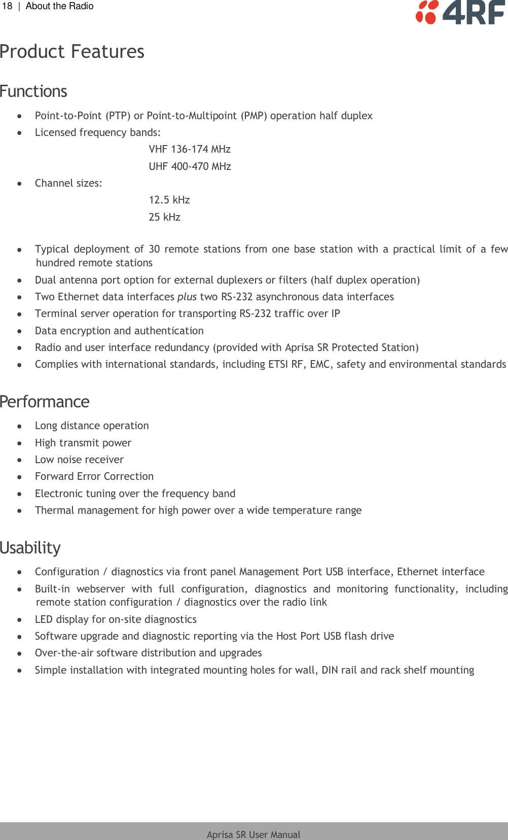 18  |  About the Radio   Aprisa SR User Manual  Product Features  Functions  Point-to-Point (PTP) or Point-to-Multipoint (PMP) operation half duplex  Licensed frequency bands: VHF 136-174 MHz UHF 400-470 MHz  Channel sizes: 12.5 kHz 25 kHz   Typical deployment of  30  remote  stations from one base  station  with a  practical  limit of  a  few hundred remote stations  Dual antenna port option for external duplexers or filters (half duplex operation)  Two Ethernet data interfaces plus two RS-232 asynchronous data interfaces  Terminal server operation for transporting RS-232 traffic over IP  Data encryption and authentication  Radio and user interface redundancy (provided with Aprisa SR Protected Station)  Complies with international standards, including ETSI RF, EMC, safety and environmental standards  Performance  Long distance operation  High transmit power  Low noise receiver  Forward Error Correction  Electronic tuning over the frequency band  Thermal management for high power over a wide temperature range  Usability  Configuration / diagnostics via front panel Management Port USB interface, Ethernet interface  Built-in  webserver  with  full  configuration,  diagnostics  and  monitoring  functionality,  including remote station configuration / diagnostics over the radio link  LED display for on-site diagnostics  Software upgrade and diagnostic reporting via the Host Port USB flash drive  Over-the-air software distribution and upgrades  Simple installation with integrated mounting holes for wall, DIN rail and rack shelf mounting  