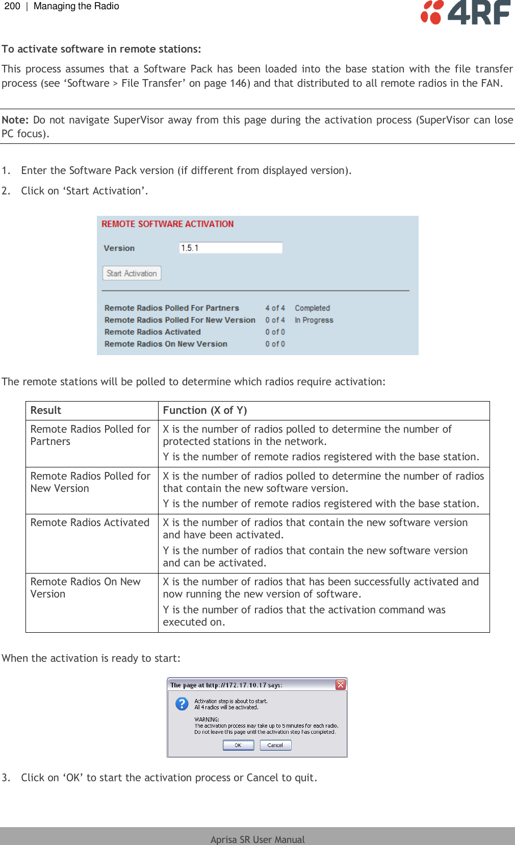 200  |  Managing the Radio   Aprisa SR User Manual  To activate software in remote stations: This process assumes  that a  Software  Pack  has been  loaded into  the base  station with the file transfer process (see ‘Software &gt; File Transfer’ on page 146) and that distributed to all remote radios in the FAN.  Note: Do not navigate SuperVisor away from this page during the activation process (SuperVisor can lose PC focus).  1.  Enter the Software Pack version (if different from displayed version). 2.  Click on ‘Start Activation’.    The remote stations will be polled to determine which radios require activation:  Result Function (X of Y) Remote Radios Polled for Partners X is the number of radios polled to determine the number of protected stations in the network. Y is the number of remote radios registered with the base station. Remote Radios Polled for New Version X is the number of radios polled to determine the number of radios that contain the new software version. Y is the number of remote radios registered with the base station. Remote Radios Activated X is the number of radios that contain the new software version and have been activated. Y is the number of radios that contain the new software version and can be activated. Remote Radios On New Version X is the number of radios that has been successfully activated and now running the new version of software. Y is the number of radios that the activation command was executed on.  When the activation is ready to start:    3.  Click on ‘OK’ to start the activation process or Cancel to quit.  