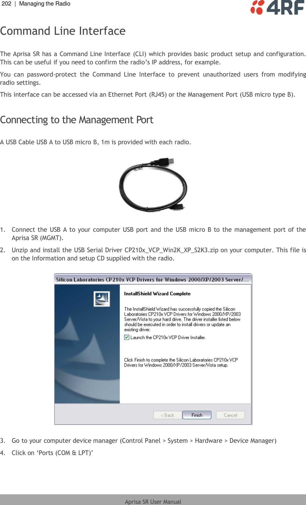 202  |  Managing the Radio   Aprisa SR User Manual  Command Line Interface  The Aprisa SR has a Command Line Interface (CLI) which provides basic product setup and configuration. This can be useful if you need to confirm the radio’s IP address, for example. You  can  password-protect  the  Command  Line  Interface  to  prevent  unauthorized  users  from  modifying radio settings. This interface can be accessed via an Ethernet Port (RJ45) or the Management Port (USB micro type B).  Connecting to the Management Port  A USB Cable USB A to USB micro B, 1m is provided with each radio.     1.  Connect the USB A to your computer USB port and the USB micro B to the management port of the Aprisa SR (MGMT). 2.  Unzip and install the USB Serial Driver CP210x_VCP_Win2K_XP_S2K3.zip on your computer. This file is on the Information and setup CD supplied with the radio.    3.  Go to your computer device manager (Control Panel &gt; System &gt; Hardware &gt; Device Manager) 4.  Click on ‘Ports (COM &amp; LPT)’ 