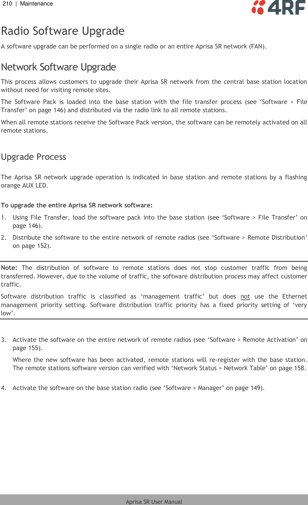 210  |  Maintenance   Aprisa SR User Manual  Radio Software Upgrade A software upgrade can be performed on a single radio or an entire Aprisa SR network (FAN).  Network Software Upgrade This process allows customers to upgrade their Aprisa SR network from the central base station location without need for visiting remote sites. The  Software  Pack  is  loaded  into  the  base  station  with  the  file  transfer  process  (see  ‘Software  &gt;  File Transfer’ on page 146) and distributed via the radio link to all remote stations. When all remote stations receive the Software Pack version, the software can be remotely activated on all remote stations.  Upgrade Process  The Aprisa SR network upgrade operation  is indicated in  base  station  and remote stations by a  flashing orange AUX LED.  To upgrade the entire Aprisa SR network software: 1.  Using File Transfer,  load the software pack  into  the  base station  (see ‘Software  &gt; File  Transfer’ on page 146). 2.  Distribute the software to the entire network of remote radios (see ‘Software &gt; Remote Distribution’ on page 152).  Note:  The  distribution  of  software  to  remote  stations  does  not  stop  customer  traffic  from  being transferred. However, due to the volume of traffic, the software distribution process may affect customer traffic. Software  distribution  traffic  is  classified  as  ‘management  traffic’  but  does  not  use  the  Ethernet management  priority  setting.  Software  distribution  traffic  priority  has  a  fixed  priority  setting  of  ‘very low’.  3.  Activate the software on the entire network of remote radios (see ‘Software &gt; Remote Activation’ on page 155). Where the new  software  has been activated,  remote stations will re-register  with the base station. The remote stations software version can verified with ‘Network Status &gt; Network Table’ on page 158.  4.  Activate the software on the base station radio (see ‘Software &gt; Manager’ on page 149). 