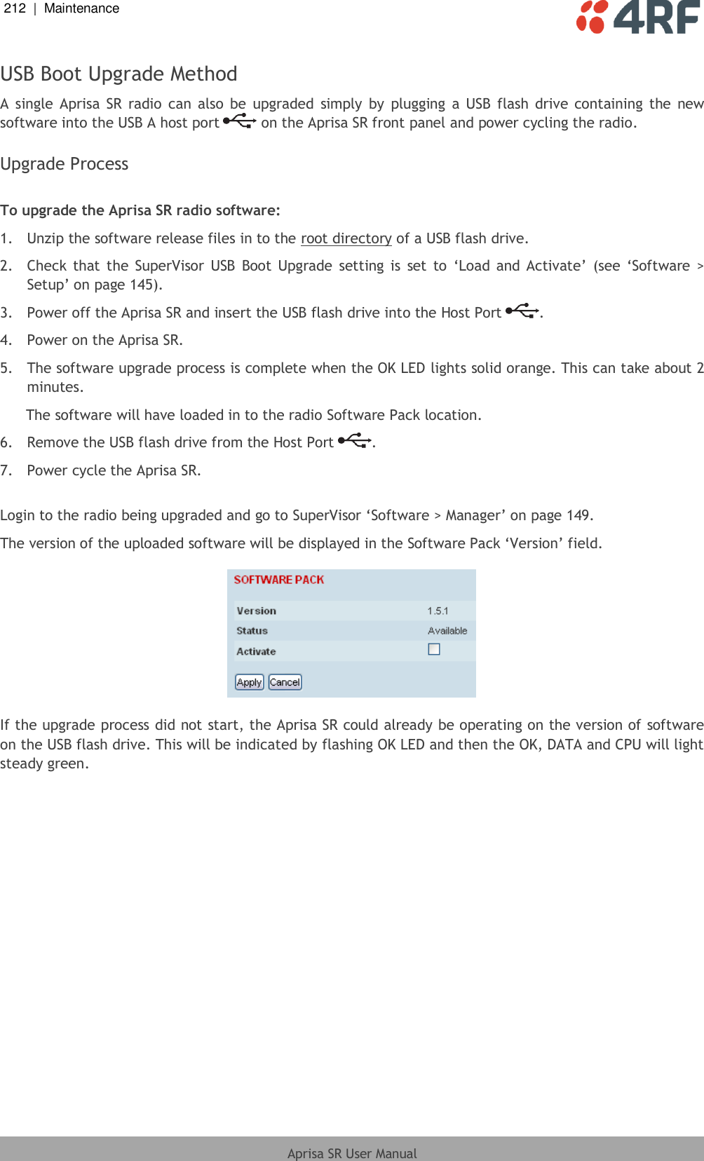212  |  Maintenance   Aprisa SR User Manual  USB Boot Upgrade Method A  single  Aprisa SR  radio  can  also  be  upgraded  simply  by  plugging  a  USB  flash  drive  containing  the  new software into the USB A host port   on the Aprisa SR front panel and power cycling the radio.  Upgrade Process  To upgrade the Aprisa SR radio software: 1.  Unzip the software release files in to the root directory of a USB flash drive. 2.  Check  that the  SuperVisor  USB  Boot  Upgrade  setting  is  set to  ‘Load  and  Activate’  (see  ‘Software  &gt; Setup’ on page 145). 3.  Power off the Aprisa SR and insert the USB flash drive into the Host Port  . 4.  Power on the Aprisa SR. 5.  The software upgrade process is complete when the OK LED lights solid orange. This can take about 2 minutes. The software will have loaded in to the radio Software Pack location. 6.  Remove the USB flash drive from the Host Port  . 7.  Power cycle the Aprisa SR.  Login to the radio being upgraded and go to SuperVisor ‘Software &gt; Manager’ on page 149. The version of the uploaded software will be displayed in the Software Pack ‘Version’ field.    If the upgrade process did not start, the Aprisa SR could already be operating on the version of software on the USB flash drive. This will be indicated by flashing OK LED and then the OK, DATA and CPU will light steady green.  