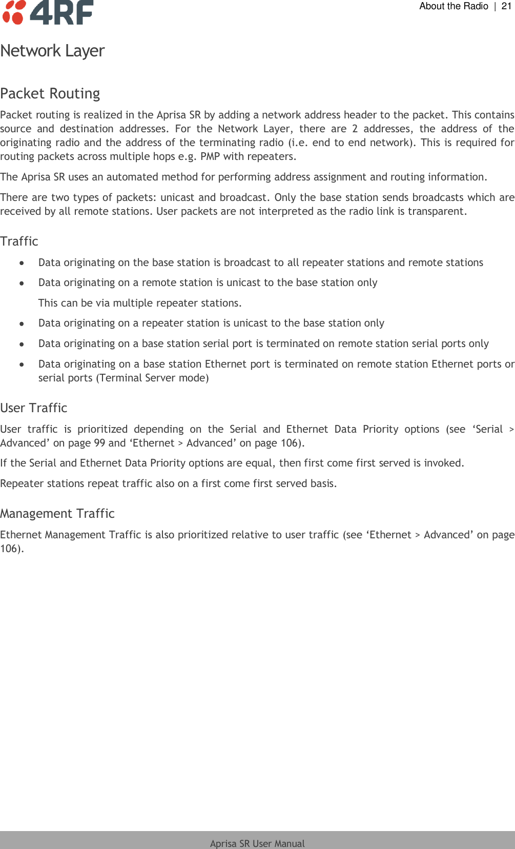  About the Radio  |  21  Aprisa SR User Manual  Network Layer  Packet Routing Packet routing is realized in the Aprisa SR by adding a network address header to the packet. This contains source  and  destination  addresses.  For  the  Network  Layer,  there  are  2  addresses,  the  address  of  the originating radio and the address of the terminating radio (i.e. end to end network). This is required for routing packets across multiple hops e.g. PMP with repeaters. The Aprisa SR uses an automated method for performing address assignment and routing information. There are two types of packets: unicast and broadcast. Only the base station sends broadcasts which are received by all remote stations. User packets are not interpreted as the radio link is transparent.  Traffic  Data originating on the base station is broadcast to all repeater stations and remote stations  Data originating on a remote station is unicast to the base station only This can be via multiple repeater stations.  Data originating on a repeater station is unicast to the base station only  Data originating on a base station serial port is terminated on remote station serial ports only  Data originating on a base station Ethernet port is terminated on remote station Ethernet ports or serial ports (Terminal Server mode)  User Traffic User  traffic  is  prioritized  depending  on  the  Serial  and  Ethernet  Data  Priority  options  (see  ‘Serial  &gt; Advanced’ on page 99 and ‘Ethernet &gt; Advanced’ on page 106). If the Serial and Ethernet Data Priority options are equal, then first come first served is invoked. Repeater stations repeat traffic also on a first come first served basis.  Management Traffic Ethernet Management Traffic is also prioritized relative to user traffic (see ‘Ethernet &gt; Advanced’ on page 106).  