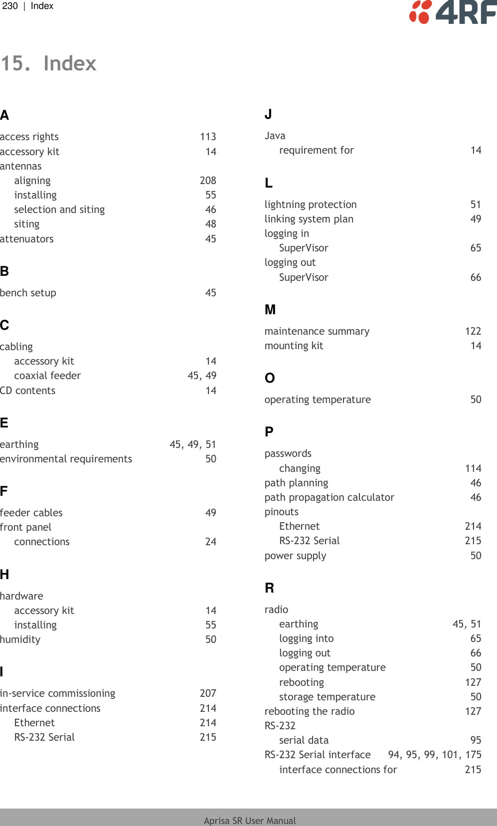 230  |  Index   Aprisa SR User Manual  15. Index A access rights  113 accessory kit  14 antennas aligning  208 installing  55 selection and siting  46 siting  48 attenuators  45 B bench setup  45 C cabling accessory kit  14 coaxial feeder  45, 49 CD contents  14 E earthing  45, 49, 51 environmental requirements  50 F feeder cables  49 front panel connections  24 H hardware accessory kit  14 installing  55 humidity  50 I in-service commissioning  207 interface connections  214 Ethernet  214 RS-232 Serial  215 J Java requirement for  14 L lightning protection  51 linking system plan  49 logging in SuperVisor  65 logging out SuperVisor  66 M maintenance summary  122 mounting kit  14 O operating temperature  50 P passwords changing  114 path planning  46 path propagation calculator  46 pinouts Ethernet  214 RS-232 Serial  215 power supply  50 R radio earthing  45, 51 logging into  65 logging out  66 operating temperature  50 rebooting  127 storage temperature  50 rebooting the radio  127 RS-232 serial data  95 RS-232 Serial interface  94, 95, 99, 101, 175 interface connections for  215 
