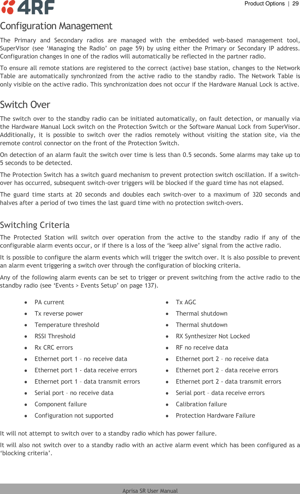  Product Options  |  29  Aprisa SR User Manual  Configuration Management  The  Primary  and  Secondary  radios  are  managed  with  the  embedded  web-based  management  tool, SuperVisor  (see ‘Managing  the  Radio’ on  page  59) by  using  either the  Primary or  Secondary IP  address. Configuration changes in one of the radios will automatically be reflected in the partner radio. To ensure all remote stations are registered to the correct (active) base station, changes to the Network Table  are automatically synchronized  from the  active radio  to the  standby  radio.  The Network Table is only visible on the active radio. This synchronization does not occur if the Hardware Manual Lock is active.  Switch Over The switch over to the standby radio can be initiated automatically, on fault detection, or manually via the Hardware Manual Lock switch on the Protection Switch or the Software Manual Lock from SuperVisor. Additionally,  it  is  possible  to  switch  over  the  radios  remotely  without  visiting  the  station  site,  via  the remote control connector on the front of the Protection Switch. On detection of an alarm fault the switch over time is less than 0.5 seconds. Some alarms may take up to 5 seconds to be detected. The Protection Switch has a switch guard mechanism to prevent protection switch oscillation. If a switch-over has occurred, subsequent switch-over triggers will be blocked if the guard time has not elapsed. The  guard  time  starts  at  20  seconds  and  doubles  each  switch-over  to  a  maximum  of  320  seconds  and halves after a period of two times the last guard time with no protection switch-overs.  Switching Criteria The  Protected  Station  will  switch  over  operation  from  the  active  to  the  standby  radio  if  any  of  the configurable alarm events occur, or if there is a loss of the ‘keep alive’ signal from the active radio. It is possible to configure the alarm events which will trigger the switch over. It is also possible to prevent an alarm event triggering a switch over through the configuration of blocking criteria. Any of the following alarm events can be set to trigger or prevent switching from the active radio to the standby radio (see ‘Events &gt; Events Setup’ on page 137).   PA current  Tx AGC  Tx reverse power  Thermal shutdown  Temperature threshold  Thermal shutdown  RSSI Threshold  RX Synthesizer Not Locked  Rx CRC errors  RF no receive data  Ethernet port 1 – no receive data  Ethernet port 2 – no receive data  Ethernet port 1 - data receive errors  Ethernet port 2 – data receive errors  Ethernet port 1 – data transmit errors  Ethernet port 2 - data transmit errors  Serial port – no receive data  Serial port – data receive errors  Component failure  Calibration failure  Configuration not supported  Protection Hardware Failure  It will not attempt to switch over to a standby radio which has power failure. It will also not switch over to a standby radio with an active alarm event which has been configured as a ‘blocking criteria’. 