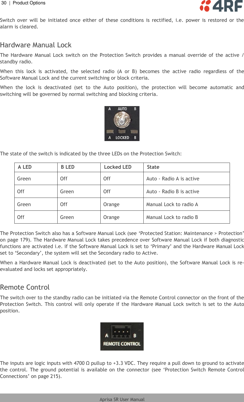 30  |  Product Options   Aprisa SR User Manual  Switch  over  will  be  initiated  once  either of  these  conditions  is  rectified,  i.e.  power  is  restored  or  the alarm is cleared.  Hardware Manual Lock The Hardware Manual  Lock  switch on  the Protection Switch  provides  a  manual  override  of the  active  / standby radio. When  this  lock  is  activated,  the  selected  radio  (A  or  B)  becomes  the  active  radio  regardless  of  the Software Manual Lock and the current switching or block criteria. When  the  lock  is  deactivated  (set  to  the  Auto  position),  the  protection  will  become  automatic  and switching will be governed by normal switching and blocking criteria.    The state of the switch is indicated by the three LEDs on the Protection Switch:  A LED B LED Locked LED State Green Off Off Auto - Radio A is active Off Green Off Auto - Radio B is active Green Off Orange Manual Lock to radio A Off Green Orange Manual Lock to radio B  The Protection Switch also has a Software Manual Lock (see ‘Protected Station: Maintenance &gt; Protection’ on page 179). The Hardware Manual Lock takes precedence over Software Manual Lock if both diagnostic functions are activated i.e. if the Software Manual Lock is set to ‘Primary’ and the Hardware Manual Lock set to ‘Secondary’, the system will set the Secondary radio to Active. When a Hardware Manual Lock is deactivated (set to the Auto position), the Software Manual Lock is re-evaluated and locks set appropriately.  Remote Control The switch over to the standby radio can be initiated via the Remote Control connector on the front of the Protection  Switch. This control will only operate if the Hardware Manual Lock switch is set to the Auto position.    The inputs are logic inputs with 4700 Ω pullup to +3.3 VDC. They require a pull down to ground to activate the control. The  ground  potential is  available on the connector  (see ‘Protection  Switch  Remote Control Connections’ on page 215). 